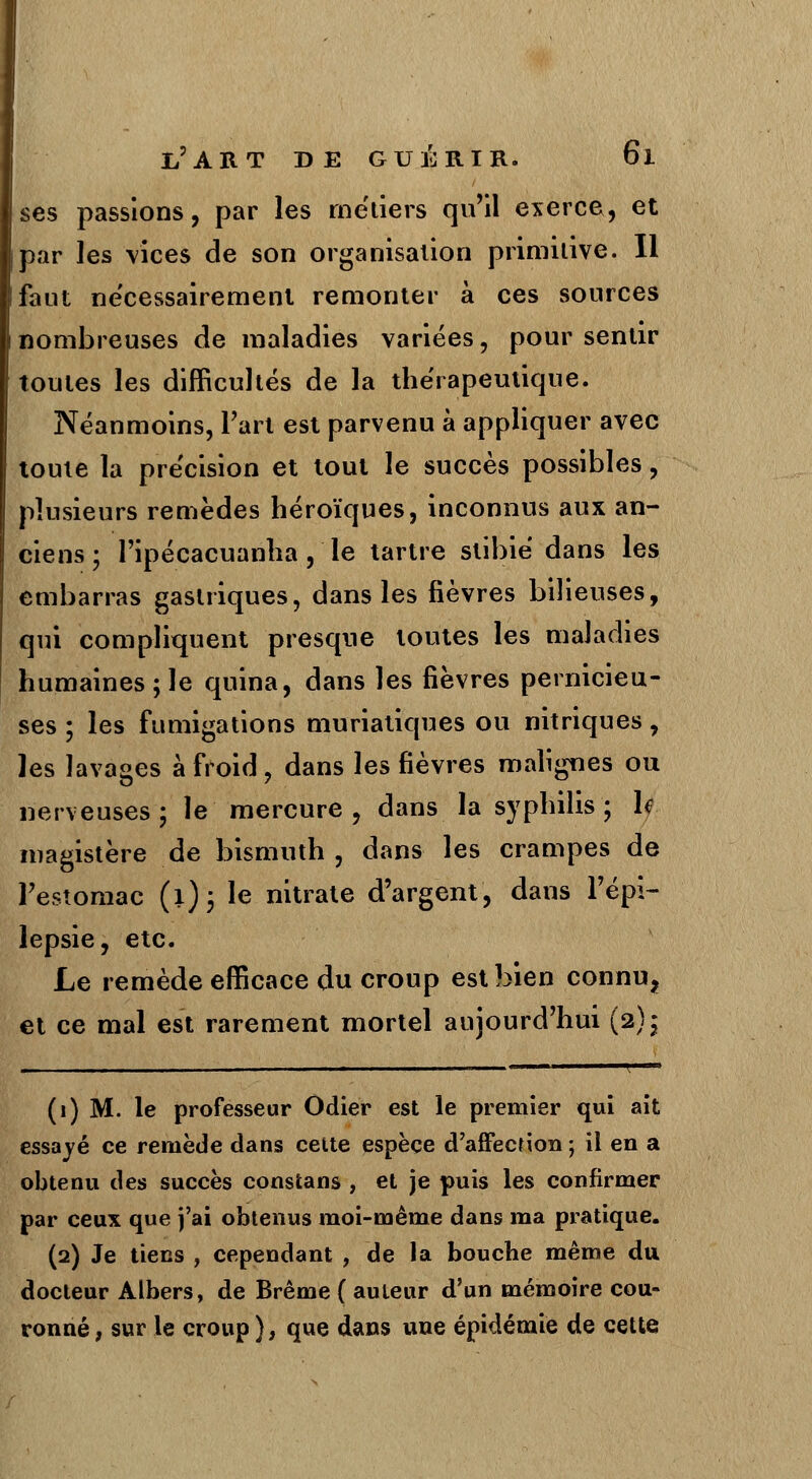 ses passions, par les métiers qu'il exerce, et par les vices de son organisation primitive. Il faut nécessairement remonter à ces sources nombreuses de maladies variées, pour sentir toutes les difficultés de la thérapeutique. Néanmoins, l'art est parvenu à appliquer avec toute la précision et tout le succès possibles, plusieurs remèdes héroïques, inconnus aux an- ciens ; l'ipécacuanha, le tartre subie dans les embarras gastriques, dans les fièvres bilieuses, qui compliquent presque toutes les maladies humaines; le quina, dans les fièvres pernicieu- ses ; les fumigations muriatiques ou nitriques, les lavages à froid, dans les fièvres malignes ou nerveuses; le mercure, dans la syphilis; h magistère de bismuth, dans les crampes de l'estomac (1); le nitrate d'argent, dans l'épi- lepsie, etc. Le remède efficace du croup est bien connu, et ce mal est rarement mortel aujourd'hui (2); (1) M. le professeur Odier est le premier qui ait essayé ce remède dans cette espèce d'affection ; il en a obtenu des succès constans , et je puis les confirmer par ceux que j'ai obtenus moi-même dans ma pratique. (2) Je tiens , cependant , de la bouche même du docteur Albers, de Brème ( auteur d'un mémoire cou- ronné , sur le croup ), que dans une épidémie de cette