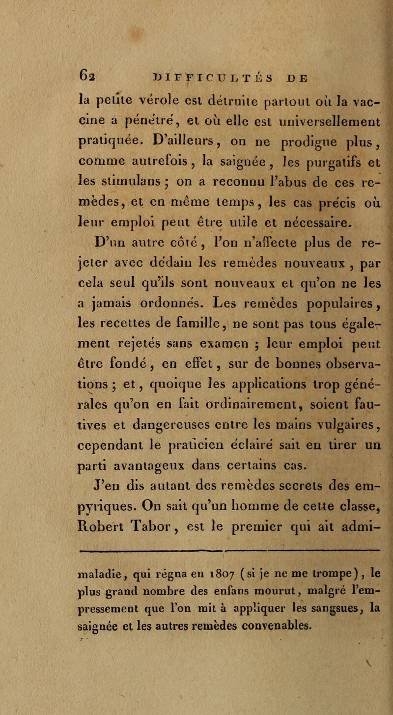 la petite vérole est détruite partout où la vac- cine a pénètre, et où elle est universellement pratiquée. D'ailleurs, on ne prodigue plus, comme autrefois , la saignée , les purgatifs et les stimulans ; on a reconnu Fabus de ces re- mèdes, et en même temps, les cas précis où leur emploi peut être utile et nécessaire. D'un autre côté, Pou n'affecte plus de re- jeter avec dédain les remèdes nouveaux , par cela seul qu'ils sont nouveaux et qu'on ne les a jamais ordonnés. Les remèdes populaires, les recettes de famille, ne sont pas tous égale- ment rejetés sans examen ; leur emploi peut être fondé, en effet, sur de bonnes observa- tions ; et, quoique les applications trop géné- rales qu'on en fait ordinairement, soient fau- tives et dangereuses entre les mains vulgaires, cependant le praticien éclaire sait en tirer un parti avantageux dans certains cas. J'en dis autant des remèdes secrets des em- pyriques. On sait qu'un homme de cette classe, Robert Tabor, est le premier qui ait admi- maladie, qui régna eu 1807 (si je ne me trompe), le plus grand nombre des enfans mourut, malgré l'em- pressement que l'on mit à appliquer les sangsues, la saignée et les autres remèdes convenables.