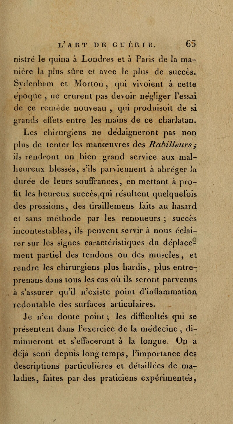 nistré le quina à Londres et à Paris de la ma- nière la plus sûre et avec le plus de succès. Sydenham et Morton, qui vivoient à cette époque , ne crurent pas devoir négliger l'essai de ce remède nouveau , qui produisoit de si grands eîTets entre les mains de ce charlatan. Les chirurgiens ne dédaigneront pas non plus de tenter les manœuvres des Habilleurs $ ils rendront un bien grand service aux mal- heureux blessés, s'ils parviennent à abréger ïa durée de leurs souffrances, en mettant à pro- fit les heureux succès qui résultent quelquefois des pressions, des tiraillemens faits au hasard et sans méthode par les renoueurs • succès incontestables, ils peuvent servir à nous éclai- rer sur les signes caractéristiques du déplace- ment partiel des tendons ou des muscles, et rendre les chirurgiens plus hardis, plus entre- prenans dans tous les cas où ils seront parvenus à s'assurer qu'il n'existe point d'inflammation redoutable des surfaces articulaires. Je n'en doute point ; les difficultés qui se présentent dans l'exercice de la médecine , di- minueront et s'effaceront à la longue. Qn a déjà senti depuis long-temps, l'importance des descriptions particulières et détaillées de ma- ladies, faites par des praticiens expérimentés,