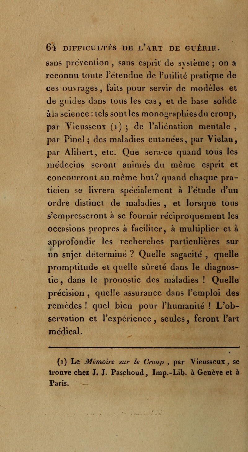 sans prévention , sans esprit de système ; on a reconnu toute l'étendue de l'utilité pratique de ces ouvrages, faits pour servir de modèles et de guides dans tous les cas, et de base solide àla science : tels sont les monographies du croup, par Vieusseux (l) ; de l'aliénation mentale , par Pinei ; des maladies cutanées, par Vielan, par Àlibert, etc. Que sera-ce quand tous les médecins seront animés du même esprit et concourront au même but? quand chaque pra- ticien se livrera spécialement à l'étude d'un ordre distinct de maladies , et lorsque tous s'empresseront à se fournir réciproquement les occasions propres à faciliter, à multiplier et à approfondir les recherches particulières sur un sujet déterminé ? Quelle sagacité , quelle promptitude et quelle sûreté dans le diagnos- tic , dans le pronostic des maladies ! Quelle précision , quelle assurance dans l'emploi des remèdes ! quel bien pour l'humanité ! L'ob- servation et l'expérience, seules, feront l'art médical. (l) Le Mémoire sur le Croup , par Vieusseux, se trouve chez J. J. Paschoud, Imp.-Lib. à Genève et à Paris.