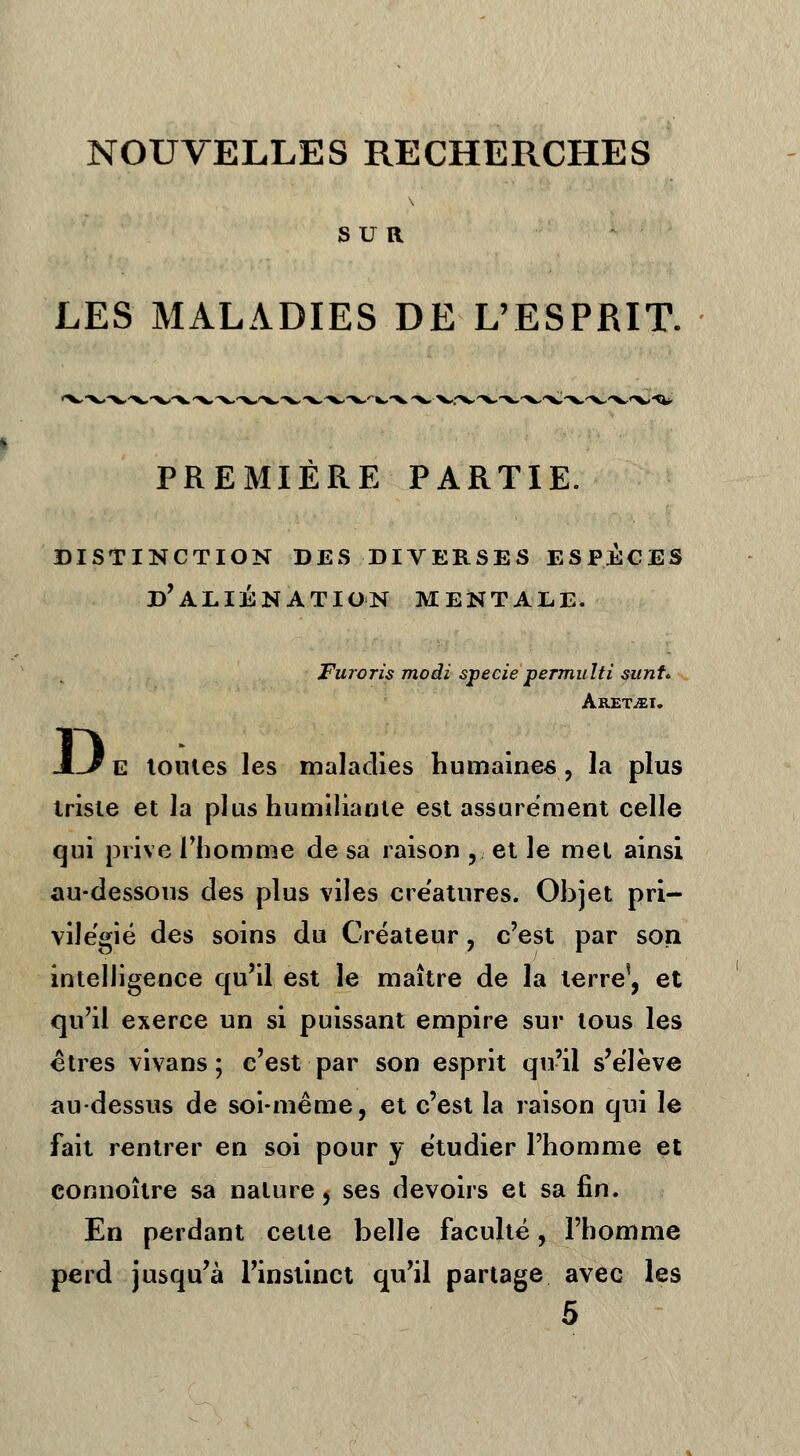 NOUVELLES RECHERCHES SUR LES MALADIES DE L'ESPRIT. PREMIÈRE PARTIE. DISTINCTION DES DIVERSES ESPECES d'aliénation MENTALE. Furoris modi specie permulti sunt* Aretjei. -L^E toutes les maladies humaines, la plus trisie et la plus humiliante est assurément celle qui prive l'homme de sa raison , et le met ainsi au-dessous des plus viles créatures. Objet pri- vilégié des soins du Créateur , c'est par son intelligence qu'il est le maître de la terre', et qu'il exerce un si puissant empire sur tous les êtres vivans ; c'est par son esprit qu'il s'élève au-dessus de soi-même, et c'est la raison qui le fait rentrer en soi pour y étudier l'homme et connoître sa nature, ses devoirs et sa fin. En perdant cette belle faculté, l'homme perd jusqu'à l'instinct qu'il partage avec les 5