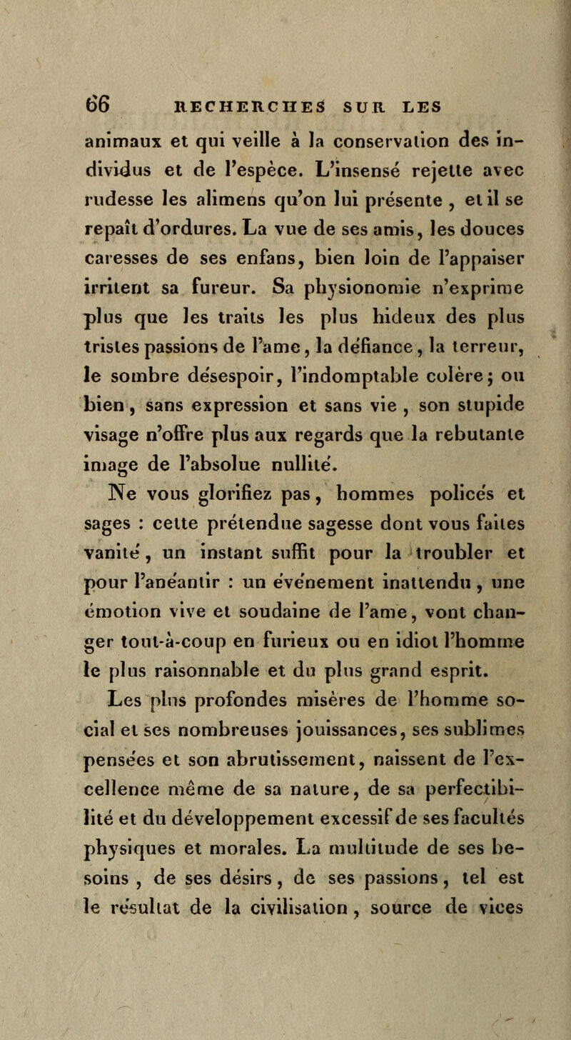 animaux et qui veille à la conservation des in- dividus et de l'espèce. L'insensé rejette avec rudesse les alimens qu'on lui présente , et il se repaît d'ordures. La vue de ses amis, les douces caresses de ses enfans, bien loin de l'appaiser irritent sa fureur. Sa physionomie n'exprime plus que les traits les plus hideux des plus tristes passions de l'ame, la défiance, la terreur, le sombre désespoir, l'indomptable colère; ou bien, sans expression et sans vie , son stupide visage n'offre plus aux regards que la rebutante image de l'absolue nullité. Ne vous glorifiez pas, hommes policés et sages : cette prétendue sagesse dont vous faites vanité, un instant suffit pour la troubler et pour l'anéantir : un événement inattendu, une émotion vive et soudaine de l'ame, vont chan- ger tout-à-coup en furieux ou en idiot l'homme le plus raisonnable et du plus grand esprit. Les plus profondes misères de l'homme so- cial et ses nombreuses jouissances, ses sublimes pensées et son abrutissement, naissent de l'ex- cellence même de sa nature, de sa perfectibi- lité et du développement excessif de ses facultés physiques et morales. La multitude de ses be- soins , de ses désirs, de ses passions, tel est le résultat de la civilisation , source de vices