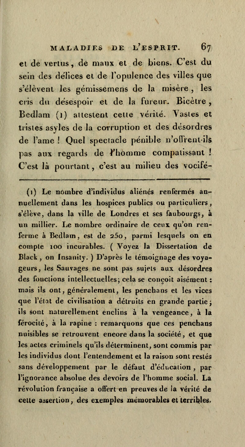 et de vertus, de maux et de biens. C'est du sein des délices et de l'opulence des villes que s'élèvent les gémissemens de la misère , les cris du desespoir et de la fureur. Bicètre , Bedlam ()) attestent celte vérité. Yastes et tristes asyles de la coTruption et des désordres de l'ame ! Quel spectacle pénible n'oOVenl-iîs pas aux regards de l'homme compatissant ! C'est là pourtant, c'est au milieu des vocifé- (1) Le nombre d'individus aliénés renfermés an- nuellement dans les hospices publics ou particuliers, s'élève, dans la ville de Londres et ses faubourgs, à un millier. Le nombre ordinaire de ceux qu'on ren- ferme à Bedlam, est de a5o, parmi lesquels on en compte 100 incurables. ( Voyez la Dissertation de Black, on Insanîty. ) D'après le témoignage des voya- geurs, les Sauvages ne sont pas sujets aux désordres des fonctions intellectuelles; cela se conçoit aisément : mais ils ont, généralement, les pencbans et les vices que l'état de civilisation a détruits en grande partie j ils sont naturellement enclins à la vengeance, à la férocité, à la rapine : remarquons que ces penchans nuisibles se retrouvent eneore dans la société, et que les actes criminels qu'ils déterminent, sont commis par les individus dont l'entendement et la raison sont restés sans développement par le défaut d'éducation , par l'ignorance absolue des devoirs de l'homme social. La révolution française a offert en preuves de la vérité de cette assertion, des exemples mémorables et terribles