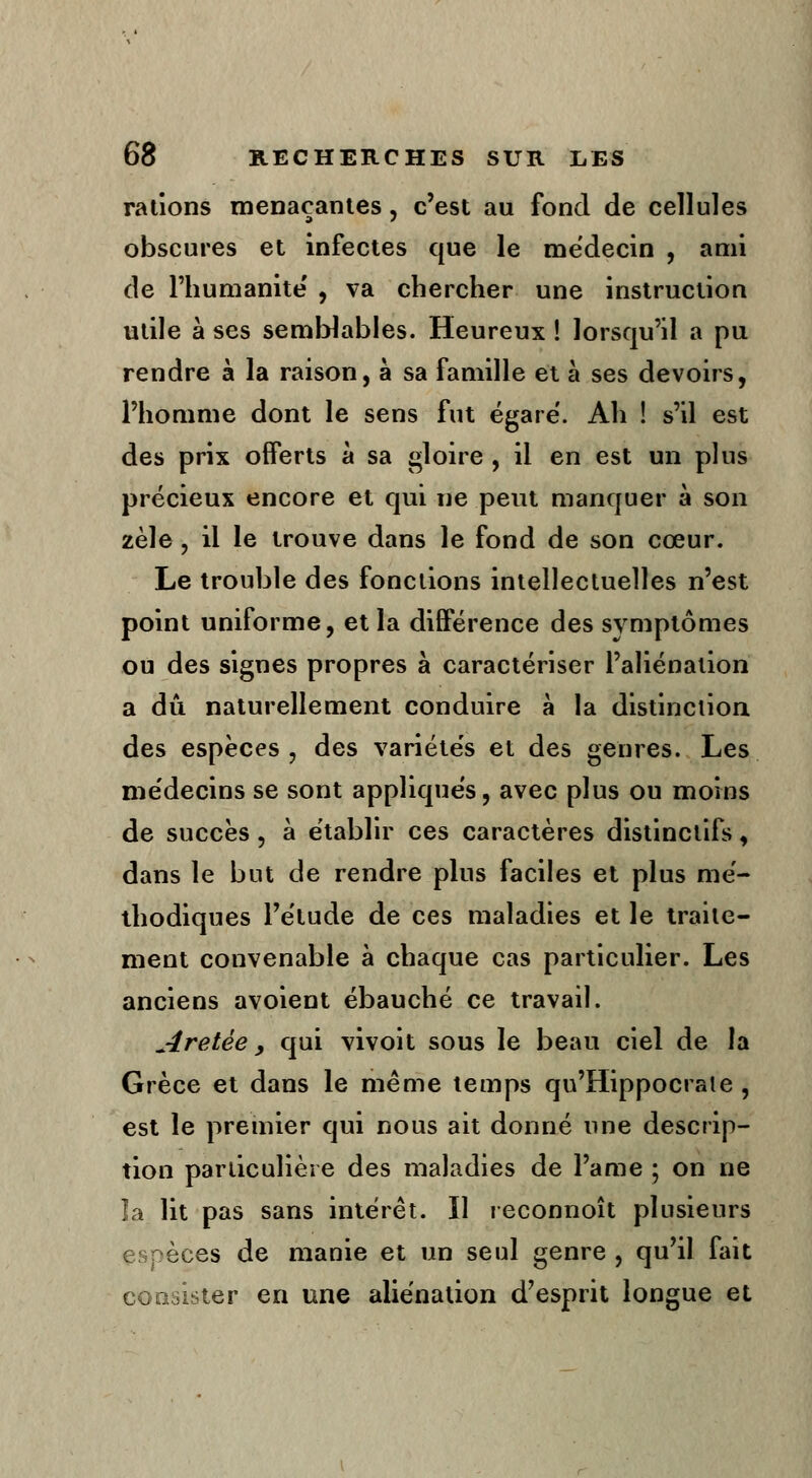 rations menaçantes, c'est au fond de cellules obscures et infectes que le médecin , ami de l'humanité' , va chercher une instruction utile à ses semblables. Heureux ! lorsqu'il a pu rendre à la raison, à sa famille et à ses devoirs, l'homme dont le sens fut égare. Ah ! s'il est des prix offerts à sa gloire , il en est un plus précieux encore et qui ne peut manquer à son zèle, il le trouve dans le fond de son cœur. Le trouble des fonctions intellectuelles n'est point uniforme, et la différence des symptômes ou des signes propres à caractériser l'aliénation a dû naturellement conduire à la distinction des espèces, des variétés et des genres. Les médecins se sont appliqués, avec plus ou moins de succès, à établir ces caractères distinclifs, dans le but de rendre plus faciles et plus mé- thodiques l'étude de ces maladies et le traite- ment convenable à chaque cas particulier. Les anciens avoient ébauché ce travail. Aretèe y qui vivoit sous le beau ciel de la Grèce et dans le même temps qu'Hippocraie , est le premier qui nous ait donné une descrip- tion particulière des maladies de Famé ; on ne la lit pas sans intérêt. Il reconnoît plusieurs èces de manie et un seul genre , qu'il fait consister en une aliénation d'esprit longue et