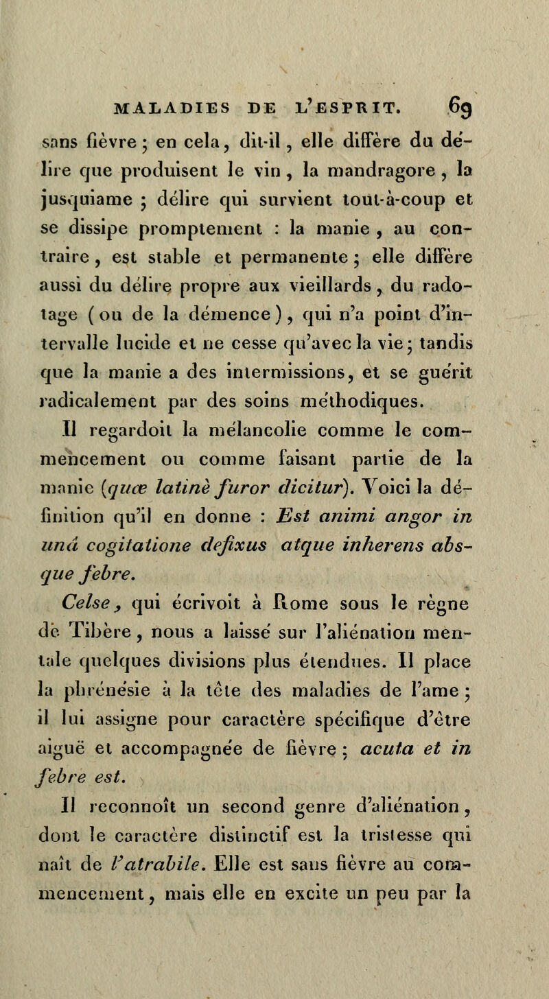 sans fièvre; en cela, dit-il, elle diffère du dé- lire cjue produisent le vin, la mandragore, la jusquiame ; délire qui survient tout-à-coup et se dissipe promplement : la manie , au con- traire , est stable et permanente ; elle diffère aussi du délire propre aux vieillards , du rado- tage ( ou de la démence ), qui n'a point d'in- tervalle lucide et ne cesse qu'avec la vie- tandis que la manie a des intermissions, et se guérit radicalement par des soins méthodiques. Il regardoit la mélancolie comme le com- mencement ou comme faisant partie de la manie (qi/œ latine fur or dicitur). Voici la dé- finition qu'il en donne : Est animi angor i?i und cogitatione defixus atque inherens abs- que febre. Celse 9 qui écrivoit à Rome sous le règne dé Tibère, nous a laissé sur l'aliénation men- tale quelques divisions plus étendues. Il place la phrénésie à la tète des maladies de l'ame ; il lui assigne pour caractère spécifique d'être aiguë et accompagnée de fièvre ; acuta et in febre est. Il reconnoît un second genre d'aliénation, dont le caractère distinctif est la trislesse qui naît de Vatrabile. Elle est sans fièvre au com- mencement, mais elle en excite un peu par la