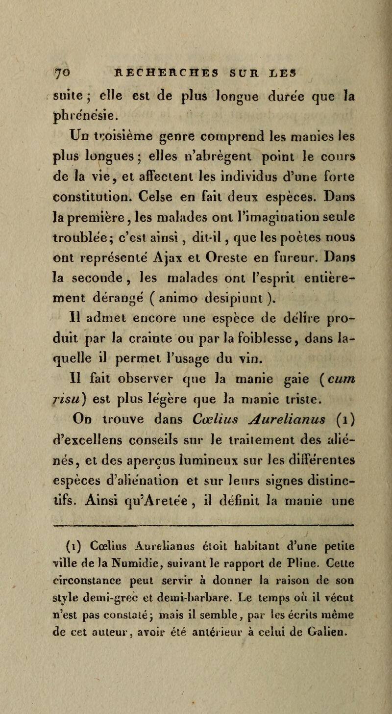 suite ; elle est de plus longue durée que la phrénésie. Un troisième genre comprend les manies les plus longues; elles n'abrègent point le cours de la vie, et affectent les individus d'une forte constitution. Celse en fait deux espèces. Dans la première, les malades ont l'imagination seule troublée; c'est ainsi, dit-il, que les poètes nous ont représenté Ajax et Oreste en fureur. Dans la seconde , les malades ont l'esprit entière- ment dérangé ( animo desipiunt ). Il admet encore une espèce de délire pro- duit par la crainte ou par la foiblesse, dans la- quelle il permet l'usage du vin. Il fait observer que la manie gaie ( cum ?isu) est plus légère que la manie triste. On trouve dans Coelius Aurelianus (1) d'excellens conseils sur le traitement des alié- nés, et des aperçus lumineux sur les différentes espèces d'aliénation et sur leurs signes distinc- tifs. Ainsi qu'Aretée , il définit la manie une (i) Cœlius Aurelianus éloit habitant d'une petite ville de la Numidie, suivant le rapport de Pline. Celte circonstance peut servir à donner la raison de son style demi-grec et demi-barbare. Le temps où il vécut n'est pas constaté} mais il semble, par les écrits même de cet auteur, avoir été antérieur à celui de Galien.