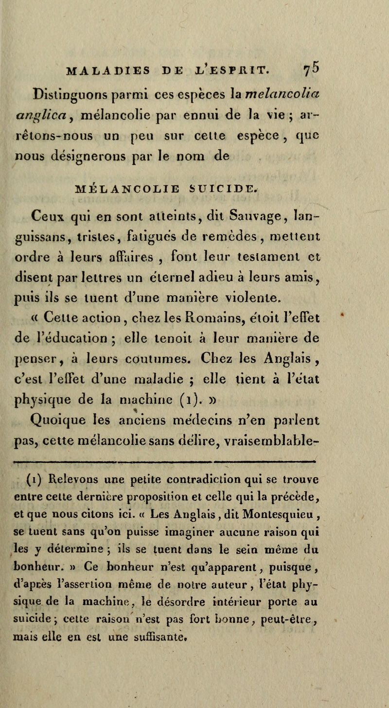 Distinguons parmi ces espèces la melancolia angllca, mélancolie par ennui de la vie; ar- rêtons-nous un peu sur celte espèce, que nous désignerons par le nom de mélancolie suicide. Ceux qui en sont atteints, dit Sauvage, lan- guissans, tristes, fatigues de remèdes, mettent ordre à leurs affaires , font leur testament et disent par lettres un éternel adieu à leurs amis, puis ils se tuent d'une manière violente, « Celte action, chez les Romains, étoit l'effet de l'éducation ; elle tenoit à leur manière de penser, à leurs coutumes. Chez les Anglais, c'est l'effet d'une maladie ; elle tient à l'état physique de la machine (1). » Quoique les anciens médecins n'en parlent pas, cette mélancolie sans délire, vraisemblable- - ■■! ■ i il i . i ...■■■ i i.i ■ i _ i mi mi - ■ - ■ ■- (1) Relevons une petite contradiction qui se trouve entre cette dernière proposition et celle qui la précède, et que nous citons ici. « Les Anglais, dit Montesquieu , se tuent sans qu'on puisse imaginer aucune raison qui les y détermine ; ils se tuent dans le sein même du bonheur. » Ce bonheur n'est qu'apparent, puisque, d'apcès l'assertion même de notre auteur, l'état phy- sique de la machine, le désordre intérieur porte au suicide; cette raison n'est pas fort bonne, peut-être, mais elle en est une suffisante»