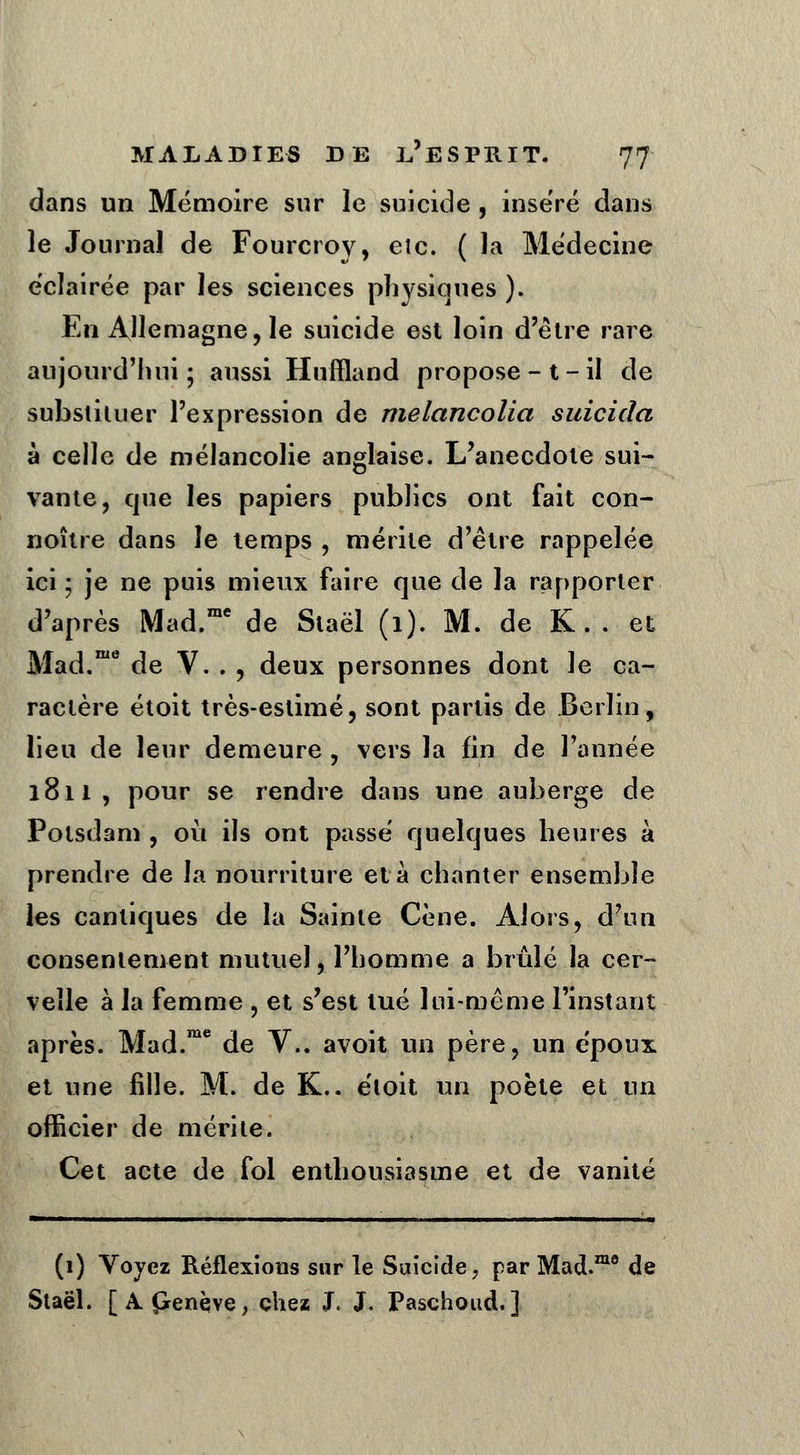 dans un Mémoire sur le suicide , inséré dans le Journal de Fourcroy, eic. ( la Médecine éclairée par les sciences physiques ). En Allemagne, le suicide est loin d'être rare aujourd'hui ; aussi Huffland propose-t-il de substituer l'expression de melancolia suicida à celle de mélancolie anglaise. L'anecdote sui- vante, que les papiers publics ont fait con- noître dans le temps , mérite d'être rappelée ici ; je ne puis mieux faire que de la rapporter d'après Mad.rae de Staël (1). M. de K. . et Mad.me de V. . , deux personnes dont le ca- ractère étoit très-eslimé, sont partis de Berlin, lieu de leur demeure , vers la fin de l'année 1811, pour se rendre dans une auberge de Polsdam , où ils ont passé quelques heures à prendre de la nourriture et à chanter ensemble les cantiques de la Sainte Cène. Alors, d'un consentement mutuel, l'homme a brûlé la cer- velle à la femme , et s'est tué lui-même l'instant après. Mad.me de V.. avoit un père, un époux et une fille. M. de K.. étoit un poète et un officier de mérite. Cet acte de fol enthousiasme et de vanité (1) Voyez Réflexions sur le Suicide, par Mad.mo de Staël. [ A penèye, chez J. J. Paschoud.]