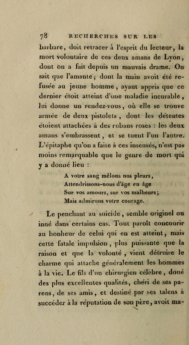 barbare, doit retracer à l'esprit du lecteur, la mort volontaire de ces deux amans de Lyon, dont on a fait depuis un mauvais drame. On sait que l'amante j dont la main avoit été re- fusée au jeune homme , ayant appris que ce dernier étoit atteint d'une maladie incurable , lui donne un rendez-vous, ou elle se trouve armée de deux pistolets , dont les détentes éloienl attachées à des rubans roses : les deux amans s'embrassent , et se tuent l'un l'autre. L'épilaphe qu'on a faite à ces insensés, n'est pas moins remarquable que le genre de mort qui y a donné lieu : A voire sang mêlons nos pleurs, Attendrissons-nous d'âge en âge Sur vos amours, sur vos malheurs; Mais admirons votre courage. Le penchant au suicide , semble originel ou inné dans certains cas. Tout paroît concourir au bonheur de celui qui en est atteint, mais cette fatale impulsion , plus puissante que la raison et que la volonté , vient détruire le charme qui attache généralement les hommes à la vie. Le fils d'un chirurgien célèbre , doué des plus excellentes qualités, chéri de ses pa- ïens, de ses amis, et destiné par ses taîens à succéder à la réputation de son père, avoit ma- \