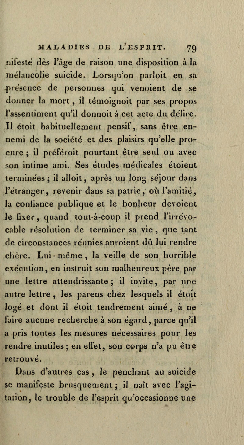 nifesté dès l'âge de raison une disposition à la mélancolie suicide. Lorsqu'on parloit en sa présence de personnes qui venoient de se donner la mort, il témoignoit par ses propos l'assentiment qu'il donnoit à cet acte du délire. Il étoit habituellement pensif, sans être en- nemi de la société et des plaisirs qu'elle pro- cure ; il préféroit pourtant être seul ou avec son intime ami. Ses études médicales étoient terminées ; il alloit, après un long séjour dans l'étranger, revenir dans sa patrie, où l'amitié, la confiance publique et le bonheur dévoient le fixer, quand tout à-coup il prend l'irrévo- cable résolution de terminer sa vie , que tant de circonstances réunies auroient dû lui rendre chère. Lui--même, la veille de son horrible exécution, en instruit son malheureux père par une lettre attendrissante; il invite, par nue autre lettre , les païens chez lesquels il étoit logé et dont il étoit tendrement aimé, à ne faire aucune recherche à son égard, parce qu'il a pris toutes les mesures nécessaires pour les rendre inutiles; en effet, son corps n'a pu être retrouvé. Dans d'autres cas , le penchant au suicide se manifeste brusquement ; il naît avec l'agi- tation, le trouble de l'esprit qu'occasionne une