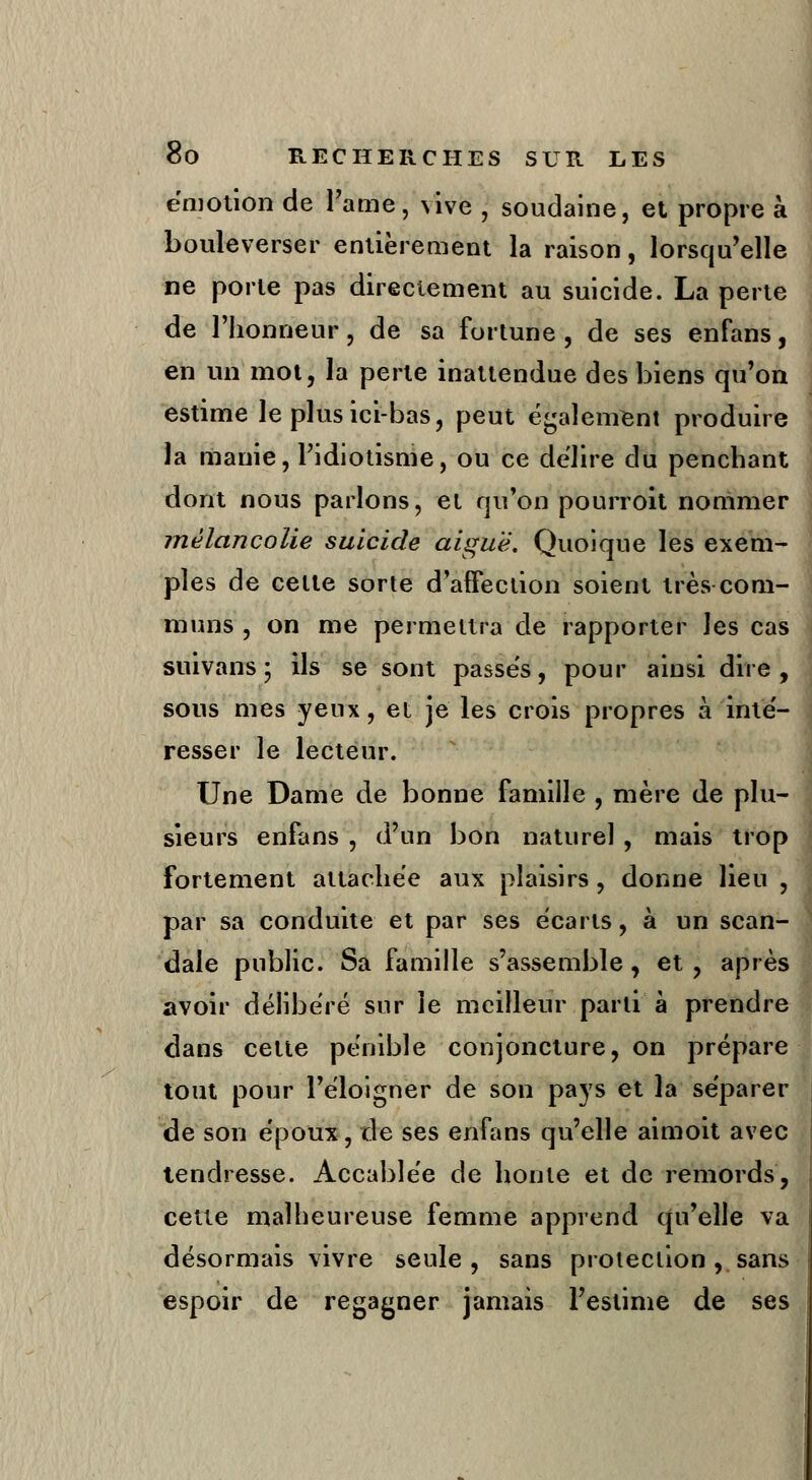 émotion de Famé, \ive ) soudaine, et propre à bouleverser entièrement la raison, lorsqu'elle ne porte pas directement au suicide. La perte de l'honneur} de sa fortune , de ses enfans, en un mot, la perle inattendue des biens qu'on estime le plus ici-bas, peut également produire la manie, l'idiotisme, ou ce délire du penchant dont nous parlons, et qu'on pourroit nommer mélancolie suicide aiguë. Quoique les exem- ples de celle sorte d'affection soient très com- muns , on me permettra de rapporter les cas suivans; ils se sont passes, pour ainsi dire, sous mes yeux, et je les crois propres à inté- resser le lecteur. Une Dame de bonne famille , mère de plu- sieurs enfans , d'un bon naturel , mais trop fortement attachée aux plaisirs , donne lieu , par sa conduite et par ses écarts, à un scan- dale public. Sa famille s'assemble, et, après avoir délibéré sur le meilleur parti à prendre dans cette pénible conjoncture, on prépare tout pour l'éloigner de son pays et la séparer de son époux, de ses enfans qu'elle aimoit avec tendresse. Accablée de honte et de remords, cette malheureuse femme apprend qu'elle va désormais vivre seule, sans protection, sans espoir de regagner jamais l'estime de ses