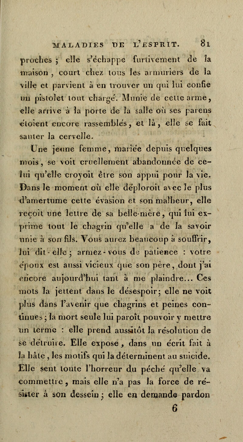 proches ; elle s'échappe furtivement de la maison , court chez ions les armuriers de la ville et parvient à en trouver un qui lui confie un pistolet tout charge. Munie de cette arme, elle arrive à la porte de îa salîe où ses païens étoient encore rassembles, et là , elle se fait sauter la cervelle. Une jeune femme, mariée depuis quelques mois, se voit cruellement abandonnée de ce- lui qu'elle croyoit être son appui pour la vie. Dans le moment, où elle deploroit avec ïe pins d'amertume cette évasion et son malheur, elle reçoit une lettre de sa belle-mère, qui lui ex- prime tout le chagrin qu'elle a de la savoir unie à son fils. Vous aurez beaucoup à souffrir, lui dit-elle 3 armez-vous de patience : votre époux est aussi vicieirx que son père, dont j'ai encore aujourd'hui tant à me plaindre... Ces mots la jettent dans le désespoir 5 elle ne voit plus dans l'avenir que chagrins et peines con- tinues ; la mort seule lui paroît pouvoir y mettre un terme : elle prend aussitôt la résolution de se détruire. Elle expose, dans un écrit fait à la hâte , les motifs qui la déterminent au suicide. Elle sent toute l'horreur du péché qu'elle, va commettre, mais elle n'a pas îa force de ré- sister à son dessein ; elle en demande pardon 6