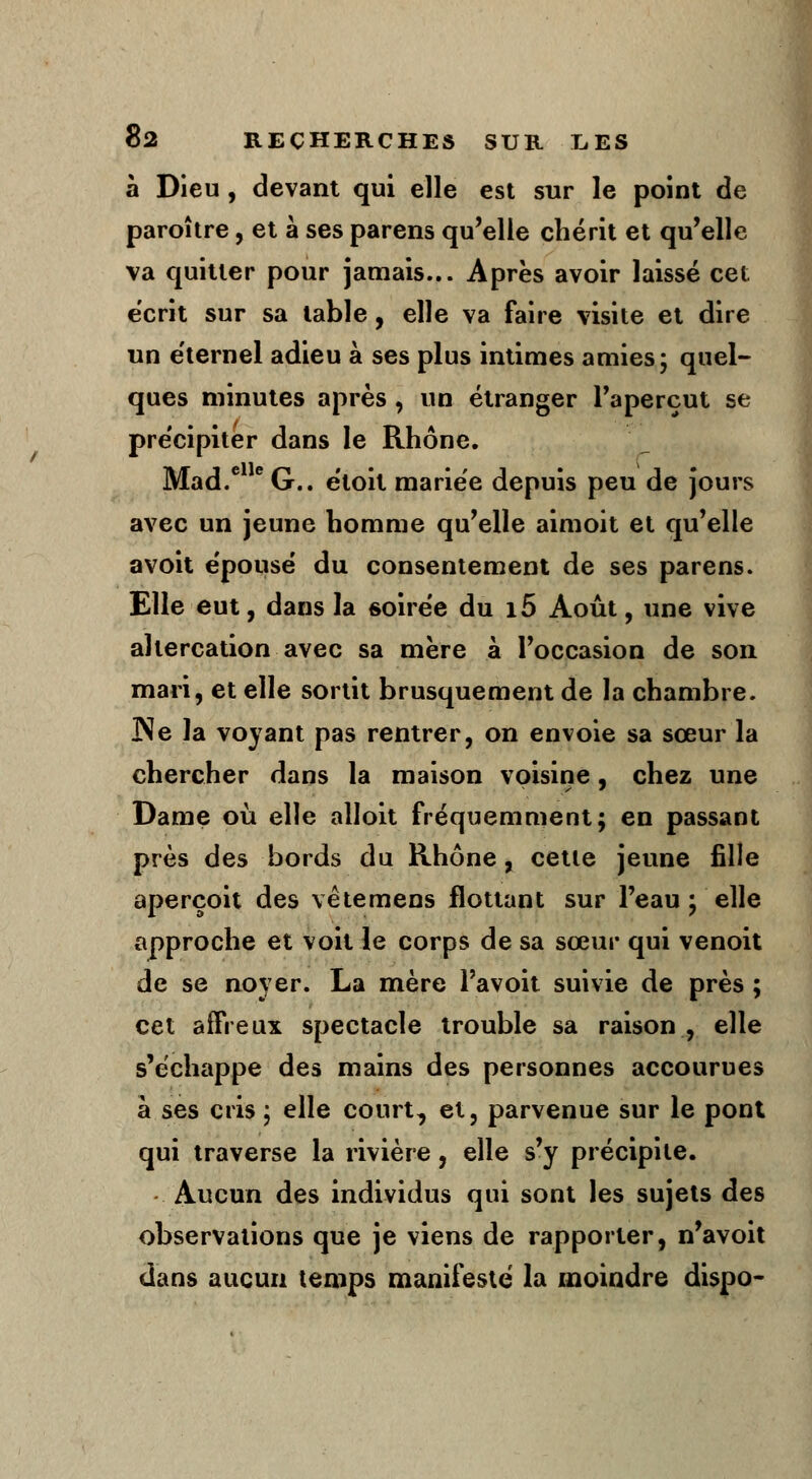 à Dieu , devant qui elle est sur le point de paroître, et à ses parens qu'elle chérit et qu'elle va quitter pour jamais... Après avoir laissé cet écrit sur sa table, elle va faire visite et dire un éternel adieu à ses plus intimes amies; quel- ques minutes après , un étranger l'aperçut se précipiter dans le Rhône. Mad.e eG.. etoit mariée depuis peu de jours avec un jeune homme qu'elle aimoit et qu'elle avoit épousé du consentement de ses parens. Elle eut, dans la soirée du i5 Août, une vive altercation avec sa mère à l'occasion de son mari, et elle sortit brusquement de la chambre. Ne la voyant pas rentrer, on envoie sa sœur la chercher dans la maison voisine, chez une Dame où elle alloit fréquemment; en passant près des bords du Rhône, cette jeune fille aperçoit des vêtemens flottant sur l'eau ; elle approche et voit le corps de sa sœur qui venoit de se noyer. La mère l'avoit suivie de près ; cet affreux spectacle trouble sa raison , elle s'échappe des mains des personnes accourues à ses cris ; elle court, et, parvenue sur le pont qui traverse la rivière, elle s'y précipite. Aucun des individus qui sont les sujets des observations que je viens de rapporter, n'avoit dans aucun temps manifesté la moindre dispo-