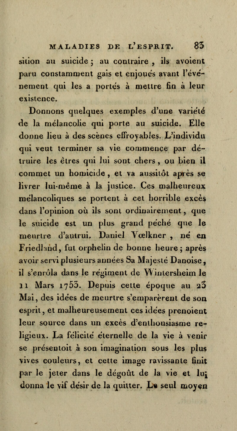 sition au suicide ; au contraire , ils avoient paru constamment gais et enjoués avant l'évé- nement qui les a portes à mettre fin à leur existence. Donnons quelques exemples d'une variété de la mélancolie qui porte au suicide. Elle donne lieu à des scènes effroyables. L'individu qui veut terminer sa vie commence par dé- truire les êtres qui lui sont chers, ou bien il commet un homicide , et va aussitôt après se livrer lui-même à la justice. Ces malheureux mélancoliques se portent à cet horrible excès dans l'opinion où ils sont ordinairement, que le suicide est un plus grand péché que le meurtre d'aulrui, Daniel Vœlkner , ne' en Friedland, fut orphelin de bonne heure; après avoir servi plusieurs années Sa Majesté Danoise, il s'enrôla dans le régiment de Wintersheim le Il Mars 1753. Depuis celte époque au 2$ Mai, des idées de meurtre s'emparèrent de son esprit, et malheureusement ces idées prenoient leur source dans un excès d'enthousiasme re- ligieux. La félicité éternelle de la vie à venir se présentoit à son imagination sous les plus vives couleurs, et cette image ravissante finit par le jeter dans le dégoût de la vie et lu£ donna le vif désir de la quitter. Le seul moyen