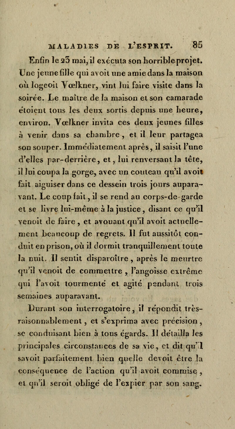 Enfin le 23 mai, il exécuta son horrible projet. Une jeune fille qui avoit une amie dans la maison où logeoil Vœlkner, vint lui faire visite dans la soirée. Le maître de la maison et son camarade e'toient tous les deux sortis depuis une heure, environ. Vœlkner invita ces deux jeunes filles h venir dans sa chambre, et il leur partagea son souper, immédiatement après, il saisit Tune d'elles par-derrière, et, lui renversant la tête, il lui coupa la gorge, avec un couteau qu'il avoil fait aiguiser dans ce dessein trois jours aupara- vant. Le coup fait, il se rend au corps-de-garde et se livre lui-même à la justice, disant ce qu'il venoit de faire , et avouant qu'il avoit actuelle- ment beaucoup de regrets. 11 fut aussitôt con- duit en prison, où il dormit tranquillement toute la nuit, Il sentit disparoîlre, après le meurtre qu'il venoit de commettre , J'angoisse extrême qui i avoit tourmente et agité pendant trois semaines auparavant. Durant son interrogatoire, i! répondit très- raisonnablement , et s'exprima avec précision, se conduisant bien à tous égards. 11 détailla les principales circonstances de sa vie, et dit qu'l savoit parfaitement bien quelle devoit être la conséquence de Faction qu'il avoit commise , et qu'il seroit obligé de l'expier par son sang»