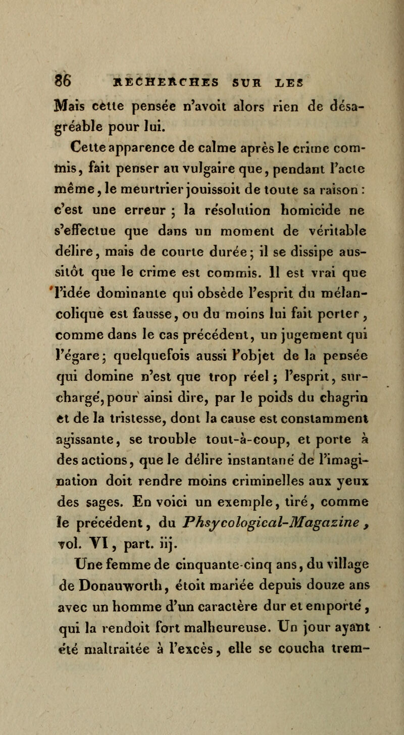 Mais cette pensée n'avoit alors rien de désa- gréable pour lui. Cette apparence de calme après le crime com- tois, fait penser au vulgaire que, pendant Pacte même, le meurtrier jouissoit de toute sa raison : c'est une erreur ; la re'solution homicide ne s'effectue que dans un moment de véritable délire, mais de courte durée; il se dissipe aus- sitôt que le crime est commis. 11 est vrai que l'idée dominante qui obsède l'esprit du mélan- colique est fausse, ou du moins lui fait porter , comme dans le cas précédent, un jugement qui l'égaré; quelquefois aussi Fobjet de la pensée qui domine n'est que trop réel; l'esprit, sur- charge', pour ainsi dire, par le poids du chagrin et de la tristesse, dont la cause est constamment agissante, se trouble tout-à-coup, et porte à des actions, que le délire instantané de l'imagi- nation doit rendre moins criminelles aux yeux des sages. En voici un exemple, tiré, comme le précédent, du Phsycological-Magazine , vol. VI, part. iij. Une femme de cinquante-cinq ans, du village de Donauworth, étoit mariée depuis douze ans avec un homme d'un caractère dur et emporte', qui la rendoit fort malheureuse. Un jour ayant été maltraitée à l'excès, elle se coucha trem-