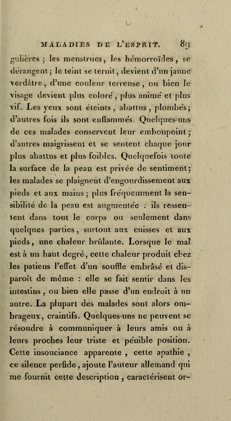 u MALADIES DE L'ESPRIT. gnîières • les menstrues, les hémorroïdes, se dérangent ; le teint se ternit, devient d'un jaune verdatre, d'une couleur terreuse, ou bien Je tisagG devient plus colore', plus anime et plus vif. Les yeux sont éteints, abattus, plombés; d'autres fois ils sont enflammés. Quelques-uns de ces malades conservent leur embonpoint ; d'autres maigrissent et se sentent chaque jour plus abattus et plus foibles. Quelquefois toute la surface de la peau est privée de sentiment; les malades se plaignent d'engourdissement aux pieds et aux mains ; plus fréquemment la sen- sibilité de la peau est augmentée : ils ressen- tent dans tout le corps ou seulement dans quelques parties, surtout aux cuisses et aux pieds, une chaleur brûlante. Lorsque le mal est à un haut degré, cette chaleur produit chez les patiens l'elfet d'un souffle embrasé et dis- paroît de même : elle se fait sentir dans les intestins, ou bien elle passe d'un endroit à un autre. La plupart des malades sont alors om- brageux, craintifs. Quelques-uns ne peuvent se résoudre à communiquer à leurs amis ou à leurs proches leur triste et pénible position. Cette insouciance apparente , cette apathie , ce silence perfide , ajoute l'auteur allemand qui me fournit cette description, caractérisent or-