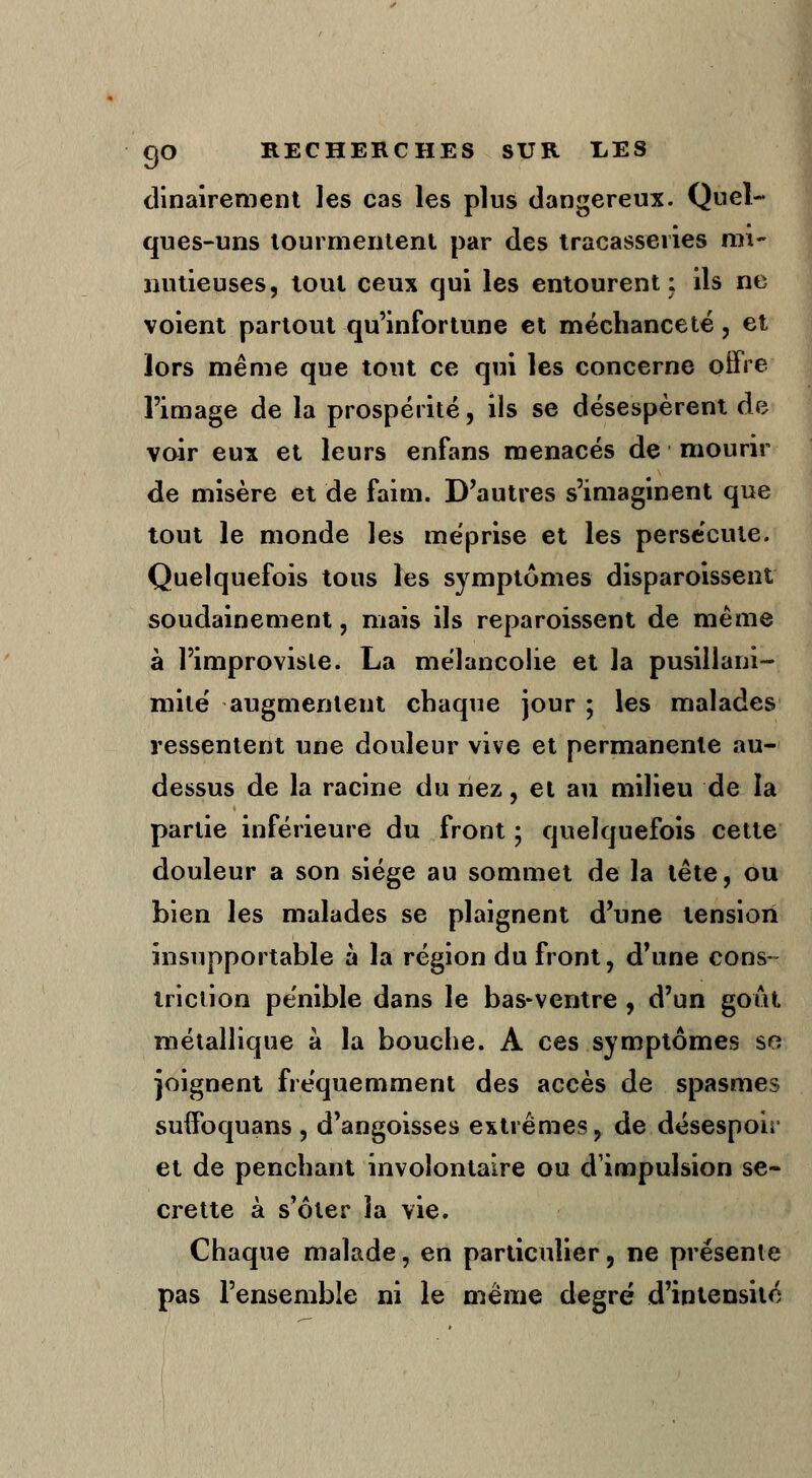 dinairement les cas les plus dangereux. Quel- ques-uns tourmentent par des tracasseries mi- nutieuses, tout ceux qui les entourent; ils ne voient partout qu'infortune et méchanceté, et lors même que tout ce qui les concerne offre l'image de la prospérité, ils se désespèrent de voir eux et leurs enfans menacés de mourir de misère et de faim. D'autres s'imaginent que tout le monde les méprise et les persécute. Quelquefois tous les symptômes disparoissent soudainement, mais ils reparoissent de même à l'improvisie. La mélancolie et la pusillani- mité augmentent chaque jour ; les malades ressentent une douleur vive et permanente au- dessus de la racine du nez, et au milieu de la partie inférieure du front ; quelquefois cette douleur a son siège au sommet de la tête, ou bien les malades se plaignent d'une tension insupportable à la région du front, d'une cons- truction pénible dans le bas-ventre , d'un goût métallique à la bouche. A ces symptômes se joignent fréquemment des accès de spasmes suffbquans , d'angoisses extrêmes, de désespoir et de penchant involontaire ou d'impulsion se- crette à s'ôter la vie. Chaque malade, en particulier, ne présente pas l'ensemble ni le même degré d'intensité