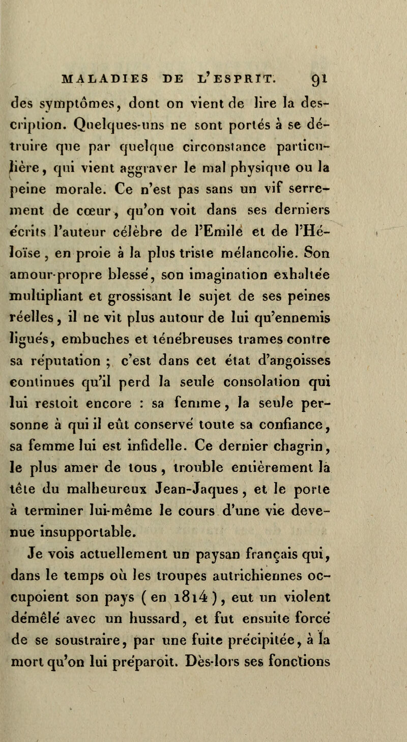 des symptômes, dont on vient de lire la des- cription. Quelques-uns ne sont portés à se dé- truire que par quelque circonstance particu- lière, qui vient aggraver le mal physique ou la peine morale. Ce n'est pas sans un vif serre- ment de cœur, qu'on voit dans ses derniers e'crits l'auteur célèbre de l'Emile et de l'Hé- loïse , en proie à la plus triste mélancolie. Son amour-propre blesse, son imagination exhaltee multipliant et grossisant le sujet de ses peines réelles, il ne vit plus autour de lui qu'ennemis ligues, embûches et ténébreuses trames contre sa réputation ; c'est dans cet état d'angoisses continues qu'il perd la seule consolation qui lui restoit encore : sa femme, la seule per- sonne à qui il eût conservé toute sa confiance, sa femme lui est infidelle. Ce dernier chagrin, le plus amer de tous, trouble entièrement la tête du malheureux Jean-Jaques, et le porte à terminer lui-même le cours d'une vie deve- nue insupportable. Je vois actuellement un paysan français qui, dans le temps ou les troupes autrichiennes oc- cupoient son pays (en i8i4), eut un violent démêlé avec un hussard, et fut ensuite force' de se soustraire, par une fuite précipitée, à la mort qu'on lui préparoit. Dès-lors ses fonctions