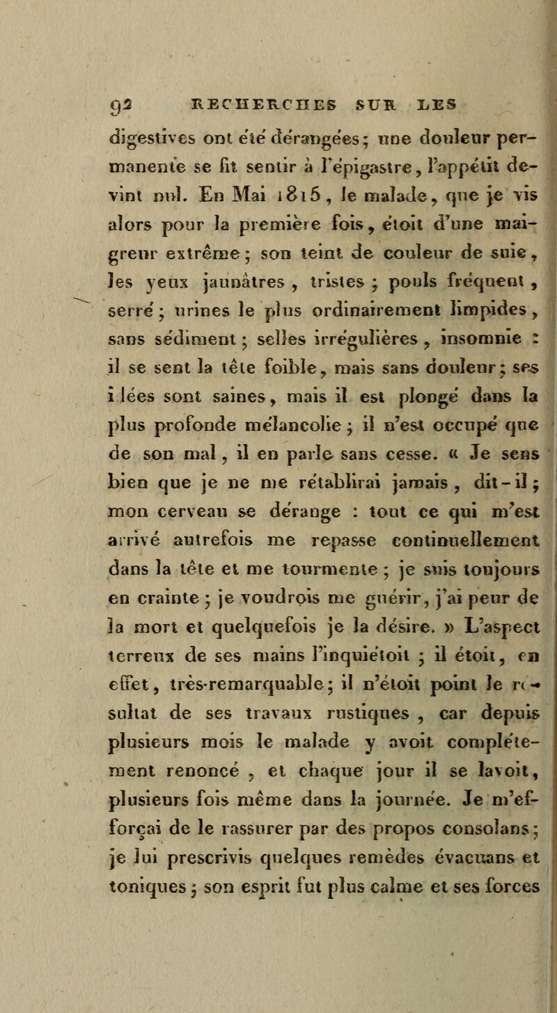 digestives ont été dérangées ; «ne douleur per- manente se fît sentir à Fépigastre, l'appétit de- vint nul. En Mai 1816, le malade , que Je vis alors pour la première fois, e'toit d'une mai- greur extrême ; son teint de couleur de suie, îes yeux jaunâtres , tristes ; pouls fréquent , serre'; urines le plus ordinairement limpides, sans sédiment ; selles irréguîières , insomnie : il se sent la tête foîble, mais sans douleur; ses i lées sont saines, mais il est plonge' dans la plus profonde me'lancolie ; il n'est occupé cjue de son mal, il en parle sans cesse. « Je sens bien que je ne me rétablirai jamais, dit-il; mon cerveau se dérange : tout ce qui m'est arrivé autrefois me repasse continuellement dans la tête et me tourmente ; je suis toujours en crainte ; je voudrois me guérir, j'ai peur de la mort et quelquefois je la désire. » L'aspect terreux de ses mains Pinquiétoit ; il étoit, en effet, très-remarquable; il n'étoit point le rc-« sultat de ses travaux rustiques , car depuis plusieurs mois le malade y avoit complète- ment renoncé 9 et chaque jour il se lavoit, plusieurs fois même dans la journée. Je m'ef- forçai de le rassurer par des propos consolans; je lui prescrivis quelques remèdes évacuans et toniques ; son esprit fut plus calme et ses forces