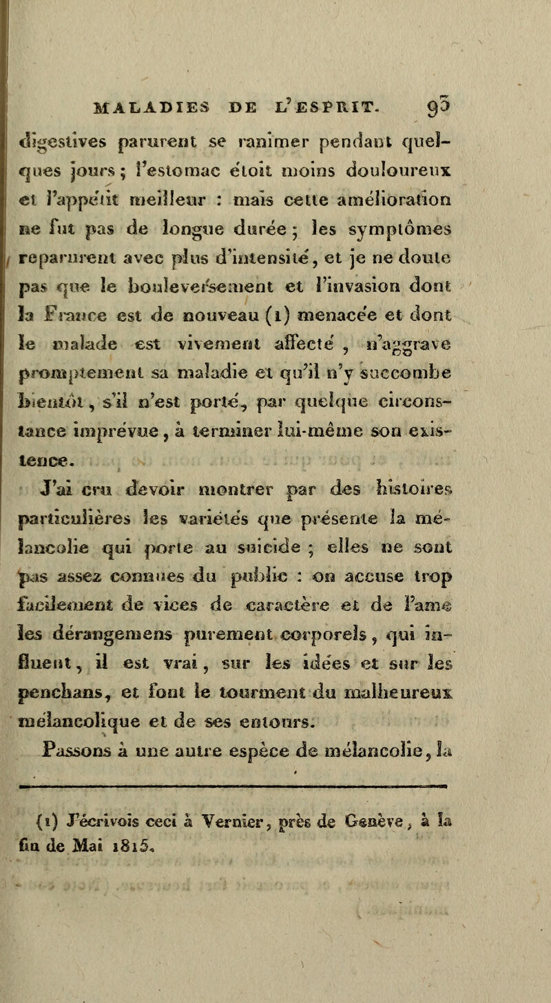 digestives parurent se ranimer pendant quel- ques jours ; l'estomac e'toit moins douloureux et i'appe'ik meilleur : mais cette amélioration lie fut pas de longue durée ; les symptômes / reparurent avec plus d'intensité, et je ne doute pas que le bouleversement et l'invasion dont îa France est de nouveau (1) menacée et dont le malade est vivement affecte' «, n'ancrave proittpienient sa maladie et qu'il n'y succombe bientôt, s'il n'est porte', par quelque circons- tance imprévue, à terminer lui-même son exis- tence. J'ai cru devoir montrer par des histoires particulières les variétés que présente la mé- lancolie qui porte au suicide ; elles ne sont pas assez connues du public : on accuse trop facilement de vices de caractère et de Pam$ les dérangemens purement corporels, qui in- fluent , il est vrai , sur les idées et sur les penchans, et font le tourment du malheureux mélancolique et de ses eotours. Passons à une autre espèce de mélancolie, Sa (i) «Pécrivoïs ceci à Vernïer, près de Genève > à îa fi a de Mai i8i5«