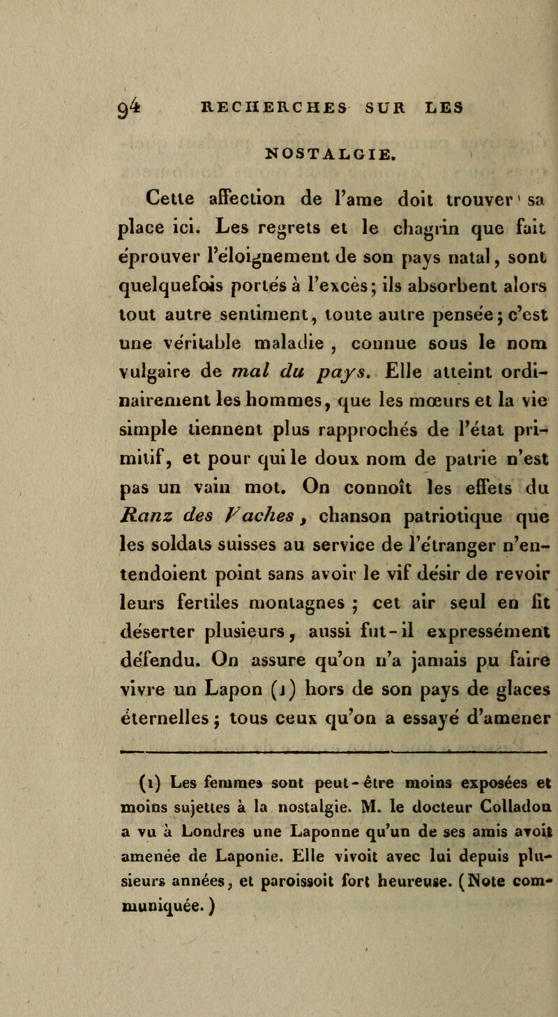NOSTALGIE. Cette affection de l'ame doit trouver * sa place ici. Les regrets et le chagrin que fait éprouver l'éloignement de son pays natal, sont quelquefois portés à l'excès; ils absorbent alors tout autre sentiment, toute autre pensée; c'est une véritable maladie , connue sous le nom vulgaire de mal du pays. Elle atteint ordi- nairement les hommes, que les mœurs et la vie simple tiennent plus rapprochés de l'état pri- mitif, et pour qui le doux nom de patrie n'est pas un vain mot. On connoît les effets du Ranz des Fâches, chanson patriotique que les soldats suisses au service de l'étranger n'en- tendoient point sans avoir le vif désir de revoir leurs fertiles montagnes ; cet air seul en lit déserter plusieurs, aussi fut-il expressément défendu. On assure qu'on n'a jamais pu faire vivre un Lapon (j) hors de son pays de glaces éternelles ; tous ceux qu'on a essayé d'amener (i) Les femme» sont peut-être moins exposées et moins sujettes à la nostalgie. M. le docteur Colladoti a vu à Londres une Laponne qu'un de ses amis avoii amenée de Laponie. Elle vivoit avec lui depuis plu- sieurs années, et paroissoit fort heureuse. (Note com- muniquée. )