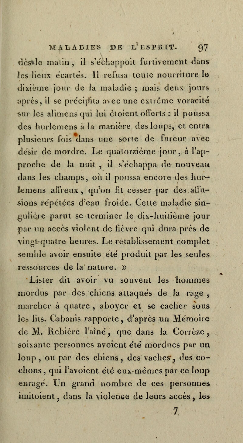 dès*îe matin , il s'échappoit furtivement dans les lieux écartes. Il refusa toute nourriture le dixième jour de la maladie ; mais deux jours après, il se précipita avec une extrême voracité sur les alimens qui lui ëtoient oîferts : il poussa des hurlemens à la manière des loups, et entra plusieurs fois dans une sorte de fureur avec désir de mordre. Le quatorzième jour, à l'ap- proche de la nuit , il s'échappa de nouveau dans les champs, où il poussa encore des hur- lemens a {freux, qu'on fit cesser par des affû- tions repétées d'eau froide. Cette maladie sin- gulière parut se terminer le dix-huitième jour par un accès violent de fièvre qui dura près de vingt-quatre heures. Le rétablissement complet semble avoir ensuite été produit par les seules ressources de la nature. )) Lister dit avoir vu souvent les hommes mordus par des xhiens attaque's de la rage , mai cher à quatre , aboyer et se cacher sous les. lits. Cabanis rapporte, d'après un Mémoire de M. Rebière l'aîné, que dans la Corrèze , soixante personnes avoient été mordues par un loup, ou par des chiens, des vaches, des co- chons , qui Pavoient été eux mêmes par ce loup enragé. Un grand nombre de ces personnes àmitoient, dans la violence de leurs accès, les 7