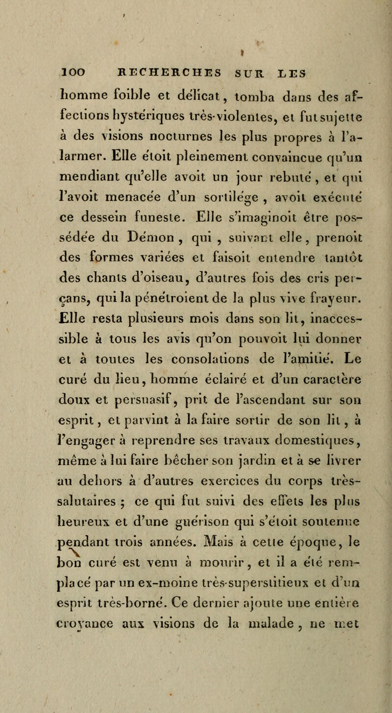 homme foible et délicat, tomba dans des af- fections hystériques très-violentes, et fut sujette à des visions nocturnes les plus propres à l'a- larmer. Elle étoit pleinement convaincue qu'un mendiant qu'elle avoit un jour rebuté , et qui l'avoit menacée d'un sortilège , avoil exécuté ce dessein funeste. Elle s'imaginoit être pos- sédée du Démon , qui , suivant elle , prenoit des formes variées et faisoit entendre tantôt des chants d'oiseau, d'autres fois des cris pet- çans, qui la pénétroient de la plus vive frayeur. Elle resta plusieurs mois dans son lit, inacces- sible à tous les avis qu'on pouvoit lui donner et à toutes les consolations de l'amitié. Le curé du lieu, homme éclairé et d'un caractère doux et persuasif, prit de l'ascendant sur son esprit, et parvint à la faire sortir de son lit, à l'engager à reprendre ses travaux domestiques, même à lui faire bêcher son jardin et à se livrer au dehors à d'autres exercices du corps très- salutaires ; ce qui fut suivi des effets les plus heureux et d'une guérison qui s'éloit soutenue pendant trois années. Mais à cette époque, le bon curé est venu à mourir, et il a été rem- placé par un ex-moine très-superstitieux et d'un esprit très-borné. Ce dernier ajoute une entière croyance aux visions de la malade , ne met