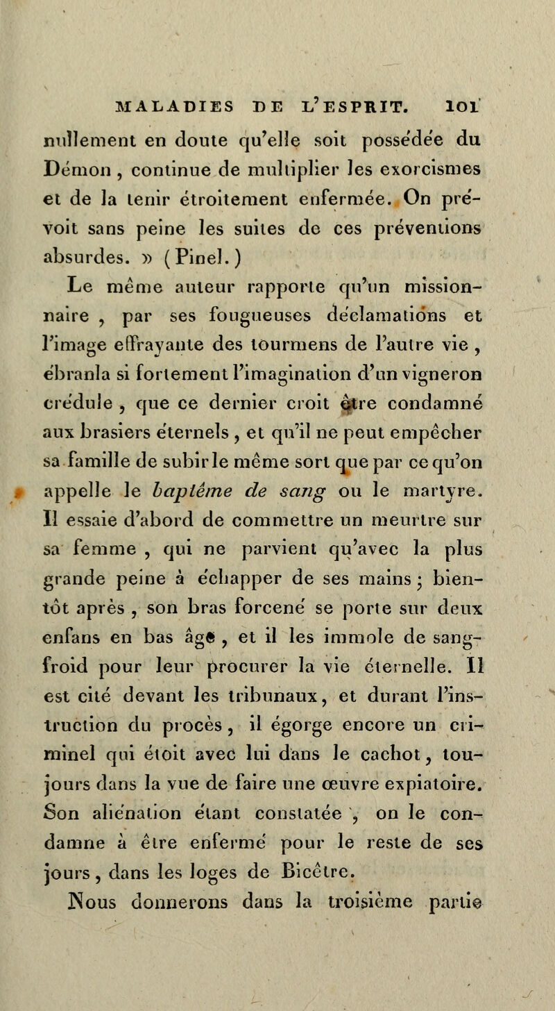 nullement en doute qu'elle soit possédée du Démon , continue de multiplier les exorcismes et de la tenir étroitement enfermée. On pré- voit sans peine les suites de ces préventions absurdes. » (Pinel.) Le même auteur rapporte qu'un mission- naire , par ses fougueuses déclamations et l'image effrayante des tourmens de l'autre vie , ébranla si fortement l'imagination d'un vigneron crédule , que ce dernier croit e$tre condamné aux brasiers éternels , et qu'il ne peut empêcher sa famille de subir le même sort que par ce qu'on appelle le baptême de sang ou le martyre. Il essaie d'abord de commettre un meurtre sur sa femme , qui ne parvient qu'avec la plus grande peine à échapper de ses mains • bien- tôt après , son bras forcené se porte sur deux enfans en bas âgé , et il les immole de sang- froid pour leur procurer la vie éternelle. Il est cité devant les tribunaux, et durant l'ins- truction du procès , il égorge encore un cri- minel qui étoit avec lui dans le cachot, tou- jours dans la vue de faire une œuvre expiatoire. Son aliénation étant constatée ? on le con- damne à être enfermé pour le reste de ses jours, dans les loges de Bicêtre. Nous donnerons dans la troisième partie j: