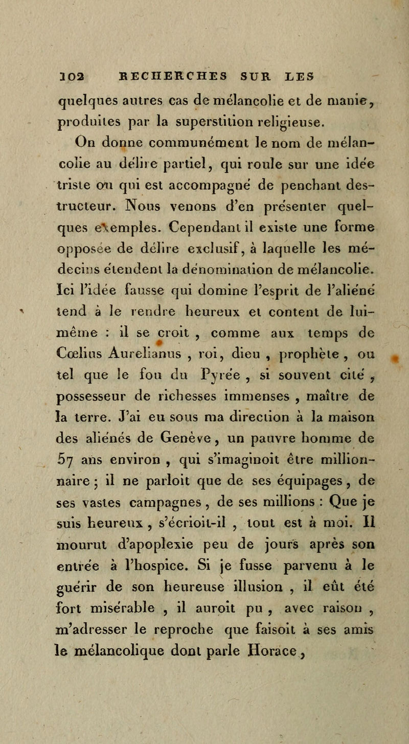 quelques antres cas de mélancolie et de manie, produites par la superstition religieuse. On donne communément le nom de mélan- colie au délire partiel, qui roule sur une idée triste 011 qui est accompagne de penchant des- tructeur. Nous venons d'en présenter quel- ques exemples. Cependant il existe une forme opposée de délire exclusif, à laquelle les mé- decins étendent la dénomination de mélancolie. Ici Tidée fausse qui domine l'esprit de l'aliéné tend à le rendre heureux et content de lui- même : il se croit , comme aux temps de Cœlius Aurelianus , roi, dieu , prophète, ou tel que le fou du Pyrée , si souvent cité , possesseur de richesses immenses , maître de la terre. J'ai eu sous ma direction à la maison des aliénés de Genève, un pauvre homme de 57 ans environ , qui s'imaginoit être million- naire ; il ne parloit que de ses équipages, de ses vastes campagnes, de ses millions : Que je suis heureux , s'écrioit-il , tout est à moi. Il mourut d'apoplexie peu de jours après son entrée à l'hospice. Si je fusse parvenu à le guérir de son heureuse illusion , il eût été fort misérable , il auroît pu , avec raison , m'adresser le reproche que faisoit à ses amis le mélancolique dont parle Horace,