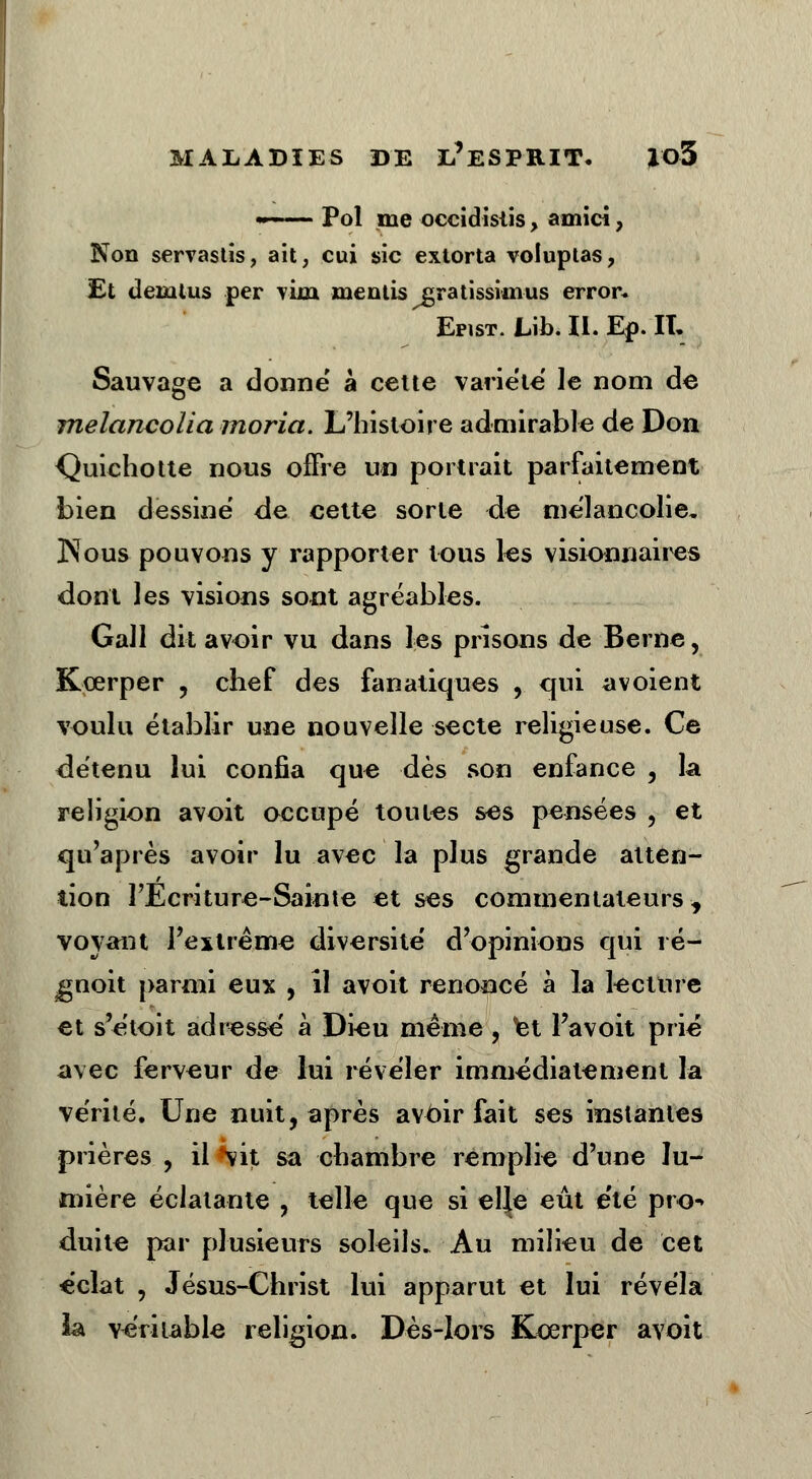 mÀ— Pol me occidistis, amici, Non servastis, ait, cui sic extorta voluptas, Et dezntus per viin mentis cratissinius error* Epist. Lib. II. En. IL - - Sauvage a donne à cette variété' le nom de melancolia moria. L'histoire admirable de Don Quichotte nous offre un portrait parfaitement bien dessine de cette sorte de mélancolie. Nous pouvons y rapporter tous les visionnaires dont les visions sont agréables. Gall dit avoir vu dans les prisons de Berne, Kœrper , chef des fanatiques , qui avoient voulu établir une nouvelle secte religieuse. Ce détenu lui confia que dès son enfance , la religion avoit occupé toutes ses pensées , et qu'après avoir lu avec la plus grande atten- tion PEcriture-Sainte et ses commentateurs, voyant l'extrême diversité d'opinions qui ré- gnoit parmi eux , il avoit renoncé à la lecture et s'étoit adresse' à Dieu même, et l'avoit prié avec ferveur de lui révéler immédiatement la vérité. Une nuit, après avoir fait ses instantes prières , il *vit sa chambre remplie d'une lu- mière éclatante , telle que si el|e eût été pro* duite par plusieurs soleils. Au milieu de cet éclat , Jésus-Christ lui apparut et lui révéla ia véritable religion. Dès-lors Kœrper avoit