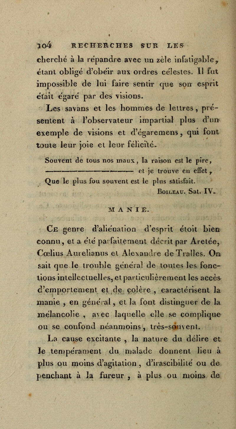 cherché à la répandre avec un zèle infatigable, étant obligé d'obéir aux ordres célestes. 11 fut impossible de lui faire sentir que son esprit était égaré par des visions. Les sa vans et les hommes de lettres, pré- sentent à l'observateur impartial plus d'un exemple de visions et d'égaremens, qui font toute leur joie et leur félicité- Souvent de tous nos maux, la raison est le pire, — ■. et je trouve en effet T Que le plus fou souvent est le plus satisfait. Boileau. Sat. IV- MANIE. Ce genre d'aliénation d'esprit étoit bien connu, et a été parfaitement décrit par Aretée, Cœlius Auteîianus et Alexandre deTraîles. On sait que le trouble général de toutes les fonc- tions intellectuelles, et particulièrement les accès^ d'emportement et.de colère, caractérisent la manie , en général, et la font distinguer de la mélancolie , a^ec laquelle elle se complique ou se confond néanmoins, très-souvent. La cause excitante , la nature du délire et le tempérament du malade donnent lieu à plus ou moins d'agitation , d'irascibilité ou de penchant à la fureur , à plus ou moins de