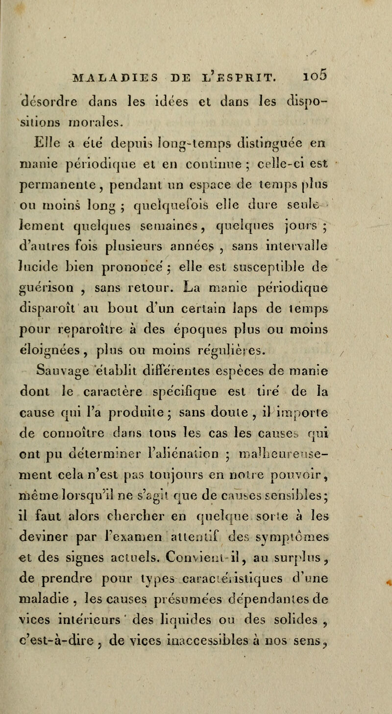 desordre dans les idées et dans les dispo- sitions morales. Elle a été depuis long-temps distinguée en manie périodique et en continue ; celle-ci est permanente, pendant un espace de temps plus ou moins long ; quelquefois elle dure seule lement quelques semaines, quelques jours; d'autres fois plusieurs années , sans intervalle lucide bien prononce'; elle est susceptible de guérison , sans retour. La manie périodique disparoît au bout d'un certain laps de lemps pour reparoître à des époques plus ou moins éloignées, plus ou moins régulières. Sauvage établit différentes espèces de manie dont le caractère spécifique est lire de la cause qui Fa produite ; sans doute , il importe de connoître dans tous les cas les causes qui ont pu déterminer l'aliénation ; malheureuse- ment cela n'est pas toujours en noire pouvoir, même lorsqu'il ne s'agit que de causes sensibles; il faut alors chercher en quelque soi le a les deviner par l'examen'attentif des symptômes «t des signes actuels. Convient-il, au surplus, de prendre pour types caractéristiques d'une maladie, les causes présumées dépendantes de vices intérieurs ' des liquides ou des solides 9 c'est-à-dire 9 de vices inaccessibles à nos sens?
