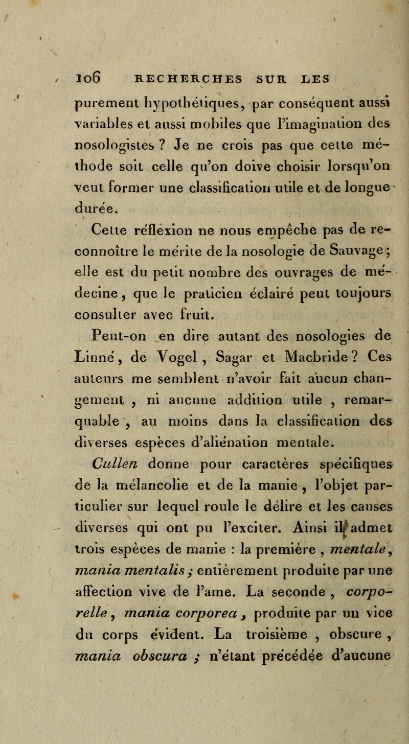 \ / lo6 RECHERCHES SUR liES purement hypothétiques, par conséquent aussi variables et aussi mobiles que l'imagination des nosologistes ? Je ne crois pas que cette mé- thode soit celle qu'on doive choisir lorsqu'on veut former une classification utile et de longue durée. Cette réflexion ne nous empêche pas de re- connôître le mérite de la nosologie de Sauvage ; elle est du petit nombre des ouvrages de mé- decine , que le praticien éclairé peut toujours consulter avec fruit. Peut-on en dire autant des nosologies de Linné, de Vogel , Sagar et Macbride ? Ces auteurs me semblent n'avoir fait aucun chan- gement , ni aucune addition utile , remar- quable y au moins dans la classification des diverses espèces d'aliénation mentale. Cullen donne pour caractères spécifiques de la mélancolie et de la manie , l'objet par- ticulier sur lequel roule le délire et les causes - diverses qui ont pu l'exciter. Ainsi il/admet trois espèces de manie : la première ? mentale, mania mentalisy entièrement produite par une affection vive de Pâme. La seconde , corpo- relle , mania corporea 9 produite par un vice du corps évident. La troisième , obscure , mania obscura ; n'étant précédée d'aucune