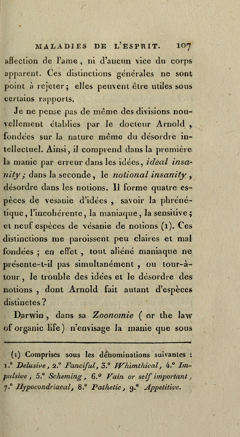 affection de l'ame , ni d'aucun vice du corps apparent. Ces distinctions générales ne sont point à rejeter; elles peuvent être utiles sous certains rapports. Je ne pense pas de même des divisions nou- vellement établies par le docteur Arnold , fondées sur la nature même du désordre in- tellectuel. Ainsi, il comprend dans la première la manie par erreur dans les idées, idéal insa- nity; dans la seconde, le noiional insanity , désordre dans les notions. Il forme quatre es- pèces de vesanie d'idées , savoir la pliréné- tique, l'incohérente, la maniaque, la sensitive; et neuf espèces de vésanie de notions (1). Ces distinctions me paroissent peu claires et mal fondées ; en effet , tout aliéné maniaque ne présente-t-il pas simultanément , ou tour-à- tour, le trouble des idées et le désordre des notions , dont Arnold fait autant d'espèces distinctes? Darwin , dans sa Zoonomie ( or the law of organic life) n'envisage la manie que sous (1) Comprises sous les dénominations suivantes : i.° Delusive, 2.0 Fanciful, 3.° Whïmthical, 4.° Im- pulsive } 5.° Scheming j 6.0 Vain or self important , 7.0 Uypocondriacal, 8.° Pathetic, 9.0 Appetitive.