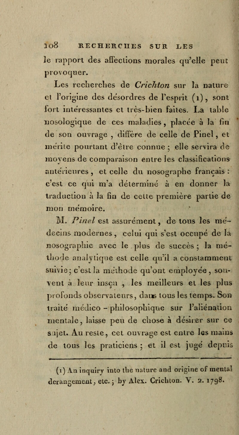 ]e rapport àes affections morales qu'elle peut provoquer. Les recherches de Crichton sur l'a nature et l'origine des désordres de l'esprit (1), sont fort intéressantes et très-bien faites. La table nosologique de ces maladies , placée à la fin de son ouvrage , diffère de celle de Pinel, et mérile pourtant d'être connue ; elle servira de moyens de comparaison entre les classifications antérieures , et celle du nosographe français : c'est ce qui m'a déterminé à en donner la traduction à la fin de cette première partie de mon mémoire. M. Pinel est assurément, de tous les mé- decins modernes, celui qui s'est occupé de la nosographie avec le plus de succès ; la mé- thode analytique est celle qu'il a constamment suivie* c'est la méthode qu'ont employée, sou- vent à leur insçu , les meilleurs et les plus profonds observateurs, dans tous les temps. Son traité médico - philosophique sur l'aliénation mentale, laisse peu de chose à désirer sur ce sijet. Au reste, cet ouvrage est entre les mains de tous les praticiens ; et il est jugé depuis (1) An inquiry into the nature and origine of mental dérangement, etc. ; by Alex. Crichlon. V. 2. 1798.