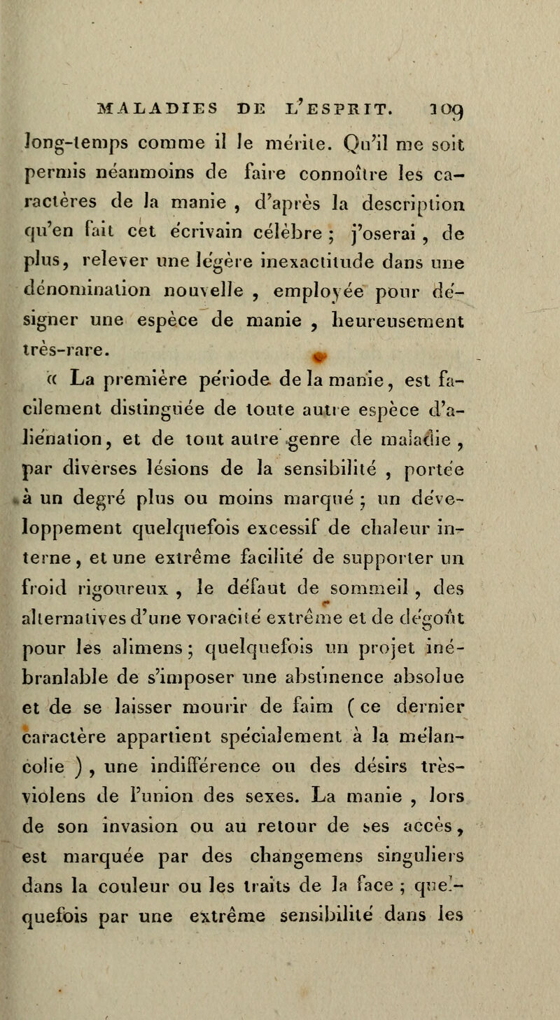 long-temps comme il le mérite. Qu'il me soit permis néanmoins de faire connoître les ca- ractères de Ja manie , d'après la description qu'en fait cet écrivain célèbre ; j'oserai , de plus, relever une légère inexactitude dans nue dénomination nouvelle , employée pour dé- signer une espèce de manie , heureusement très-rare. ^ a La première période de la manie, est fa- cilement distinguée de toute autre espèce d'a- liénation, et de tout autre genre de maladie, par diverses lésions de la sensibilité , portée à un degré plus ou moins marqué ; un déve- loppement quelquefois excessif de chaleur ma- terne , et une extrême facilite' de supporter un froid rigoureux , le défaut de sommeil , des alternatives d'une voracité extrême et de dégoût pour les alimens ; quelquefois un projet iné- branlable de s'imposer une abstinence absolue et de se laisser mourir de faim (ce dernier caractère appartient spécialement à la mélan- colie ) , une indifférence ou des désirs très- violens de l'union des sexes. La manie , lors de son invasion ou au retour de ses accès, est marquée par des changemens singuliers dans la couleur ou les traits de la face ; quel- quefois par une extrême sensibilité dans les