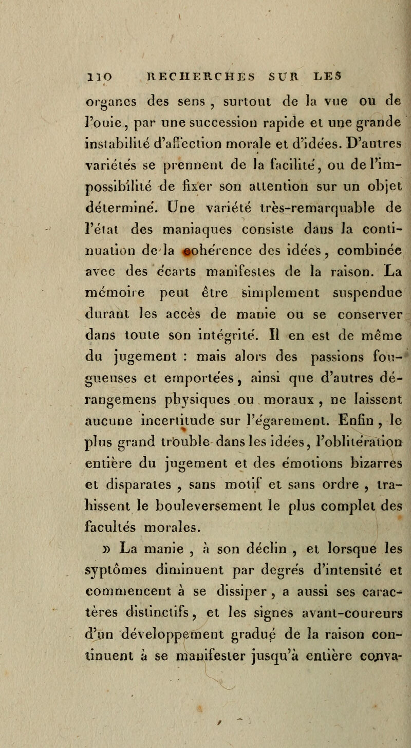 organes des sens , surtout de la vue ou de l'ouie, par une succession rapide et une grande instabilité d'aîTection morale et d'idées. D'autres variétés se prennent de la facilite', ou de l'im- possibilité de fixer son attention sur un objet détermine'. Une variété très-remarquable de l'état des maniaques consiste dans Ja conti- nuation de la #ohérence des idées, combinée avec des écarts manifestes de la raison. La mémoire peut être simplement suspendue durant les accès de manie ou se conserver dans toute son intégrité'. Il en est de même du jugement : mais alors des passions fou- gueuses et ernporte'es 5 ainsi que d'autres dé- rangemens physiques ou moraux , ne laissent aucune incertitude sur l'égarement. Enfin , le plus grand trbuble dans les idées, l'oblitération entière du jugement et des émotions bizarres et disparates , sans motif et sans ordre , tra- hissent le bouleversement le plus complet des facultés morales. y> La manie , à son déclin , et lorsque les syptômes diminuent par degrés d'intensité et commencent à se dissiper , a aussi ses carac- tères distinctifs, et les signes avant-coureurs d'un développement gradué de la raison con- tinuent à se manifester jusqu'à entière cojtYa-
