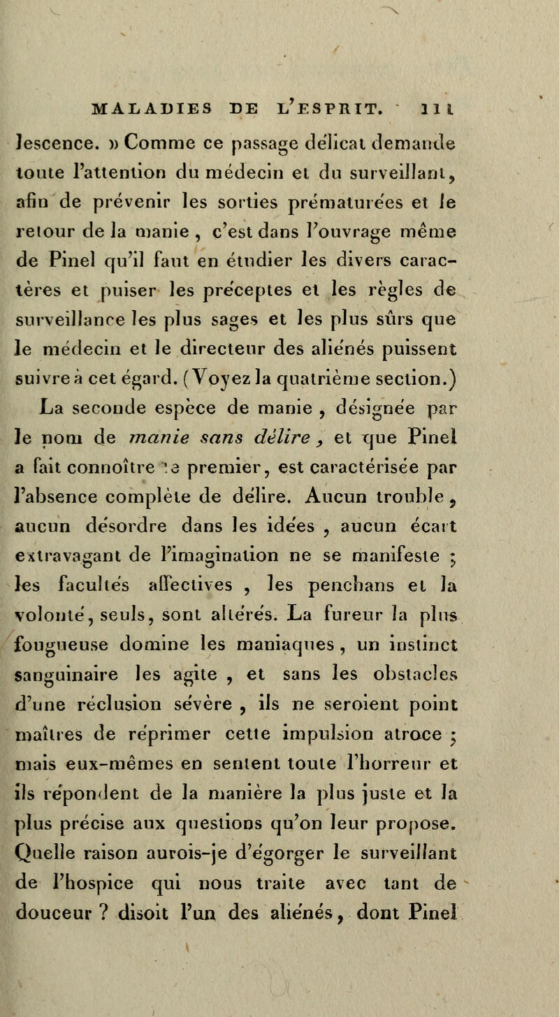 lescence. » Comme ce passage délicat demande toute l'attention du médecin et du surveillant, afin de prévenir les sorties prématurées et le retour de la manie , c'est dans l'ouvrage même de Pinel qu'il faut en étudier les divers carac- tères et puiser les préceptes et les règles de surveillance les plus sages et les plus sûrs que le médecin et le directeur des aliénés puissent suivre à cet égard. (Voyez la quatrième section.) La seconde espèce de manie , désignée par le nom de manie sans délire , et que Pinel a fait connoître :e premier, est caractérisée par l'absence complète de délire. Aucun trouble 9 aucun désordre dans les ide'es , aucun écart extravagant de l'imagination ne se manifeste ; les facultés affectives , les penchans et Ja volonté, seuls, sont altérés. La fureur la plus fougueuse domine les maniaques , un instinct sanguinaire les agite , et sans les obstacles d'une réclusion sévère , ils ne seroient point maîtres de réprimer cette impulsion atroce ; mais eux-mêmes en sentent toute l'horreur et îîs répondent de la manière la plus juste et la plus précise aux questions qu'on leur propose. Quelle raison aurois-je d'égorger le surveillant de l'hospice qui nous traite avec tant de douceur ? disoit l'un des aliènes, dont Pinel