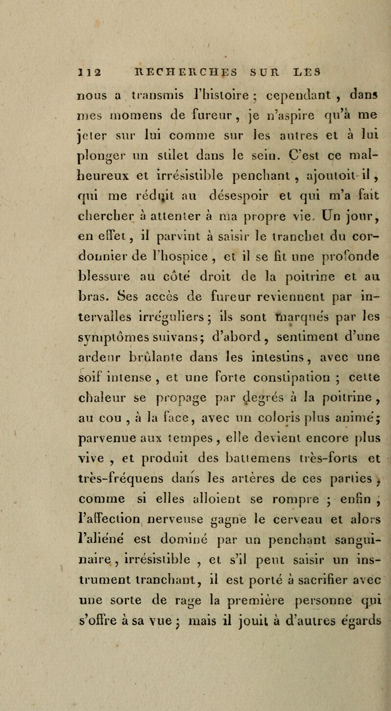 nous a transmis l'histoire ; cependant , dans nies moraens de fureur , je n'aspire qu'à me jeter sur lui comme sur Jes autres et à lui plonger un slilet dans le sein. C'est ce mal- heureux et irrésistible penchant , ajouloit il, qui me rédijit au désespoir et qui m'a fait chercher à attenter à ma propre vie. Un jour, en-effet, il parvint à saisir le tranchet du cor- donnier de l'hospice , et il se fit une profonde blessure au cote droit de la poitrine et au bras. Ses accès de fureur reviennent par in- tervalles irreguliers ; ils sont marque's par les symptômes suivans; d'abord, sentiment d'une ardeur brûlante dans les intestins, avec une soif intense , et une forte constipation ; cette chaleur se propage par degrés à la poitrine , au cou , à la face, avec un coloris plus anime; parvenue aux tempes, elle devient encore plus vive , et produit des battemens très-forts et très-fréquens dans les artères de ces parties , comme si elles alîoient se rompre ; enfin , l'affection nerveuse gagne le cerveau et alors l'aliène est dominé par un penchant sangui- naire , irrésistible , et s'il peut saisir un ins- trument tranchant, il est porté à sacrifier avec une sorte de rage la première personne qui s'offre à sa vue • mais il jouit à d'autres égards