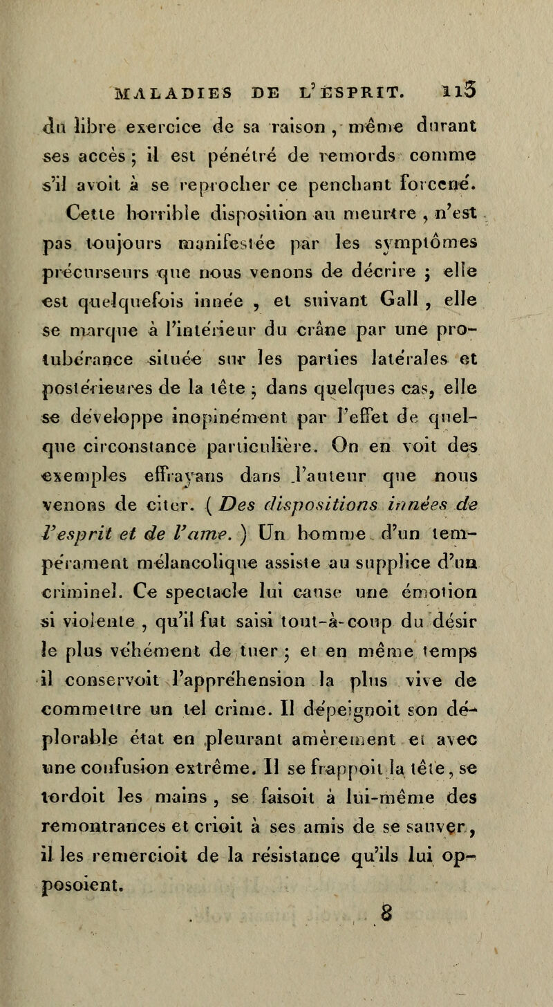 du libre exercice de sa raison , même durant ses accès ; il est pénétré de remords comme s'il a voit à se reprocher ce penchant forcené'. Cette horrible disposition au meurtre , n'est pas toujours manifestée par les symptômes précurseurs que nous venons de décrire ; elle est quelquefois innée , et suivant Gall , elle se marque à l'intérieur du crâne par une pro- tubérance située sur les parties latérales et postérieures de la tête ; dans quelques cas, elle se développe inopinément par l'effet de quel- que circonstance particulière. On en voit des exemples effrayons dans .l'auteur que nous venons de citer. [Des dispositions innées de l'esprit et de l'ame. ) Un homme d'un tem- pérament mélancolique assiste au supplice d'ua criminel. Ce spectacle lui cause une émotion si violente , qu'il fut saisi tout-à-coup du désir le plus véhément de tuer • et en même temps il conservoit l'appréhension la plus vive de commettre un tel crime. Il dépeignoit son dé^ plorable état en pleurant amèrement ei avec une confusion extrême. Il se frappoit la tête, se tordoit les mains, se faisoit à lui-même des remontrances et crioit à ses amis de se sauver, il les remercioit de la résistance qu'ils lui op-r posoient. 8