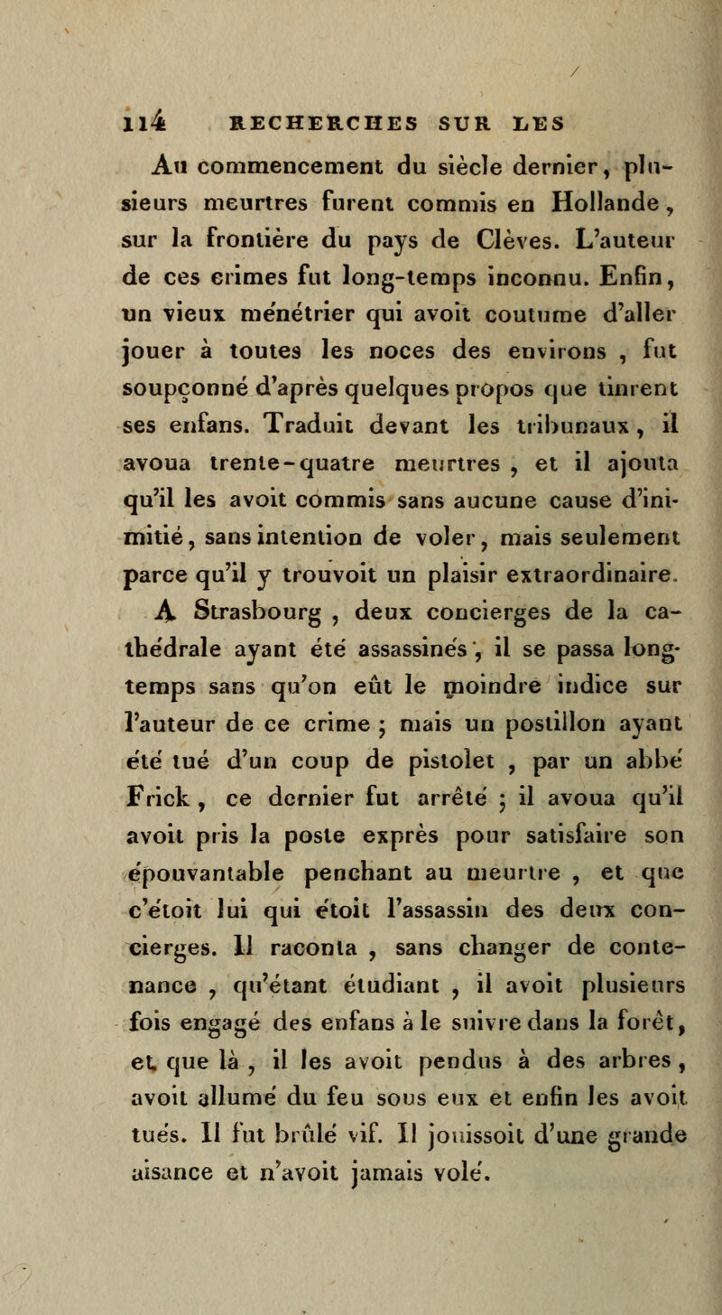 Au commencement du siècle dernier, plu- sieurs meurtres furent commis en Hollande, sur la frontière du pays de Clèves. L'auteur de ces crimes fut long-temps inconnu. Enfin, un vieux ménétrier qui avoit coutume d'aller jouer à toutes les noces des environs , fut soupçonné d'après quelques propos que tinrent ses enfans. Traduit devant les tribunaux , il avoua trente-quatre meurtres , et il ajouta qu'il les avoit commis sans aucune cause d'ini- mitié, sans intention de voler, mais seulement parce qu'il y trouvoit un plaisir extraordinaire. À Strasbourg , deux concierges de la ca- thédrale ayant été assassinés, il se passa long- temps sans qu'on eût le rnoindre indice sur l'auteur de ce crime ; mais un postillon ayant été tué d'un coup de pistolet , par un abbé Frick , ce dernier fut arrêté ; il avoua qu'il avoit pris la poste exprès pour satisfaire son épouvantable penchant au meurtre , et que c'étoit lui qui étoit l'assassin des deux con- cierges. 11 raconta , sans changer de conte- nance , qu'étant étudiant , il avoit plusieurs fois engagé des enfans à le suivre dans la foret, et, que là , il les avoit pendus à des arbres , avoit allumé du feu sous eux et enfin les avoit tués. 11 fut brûlé vif. 11 jouissoit d'une grande aisance et n'avoit jamais volé.