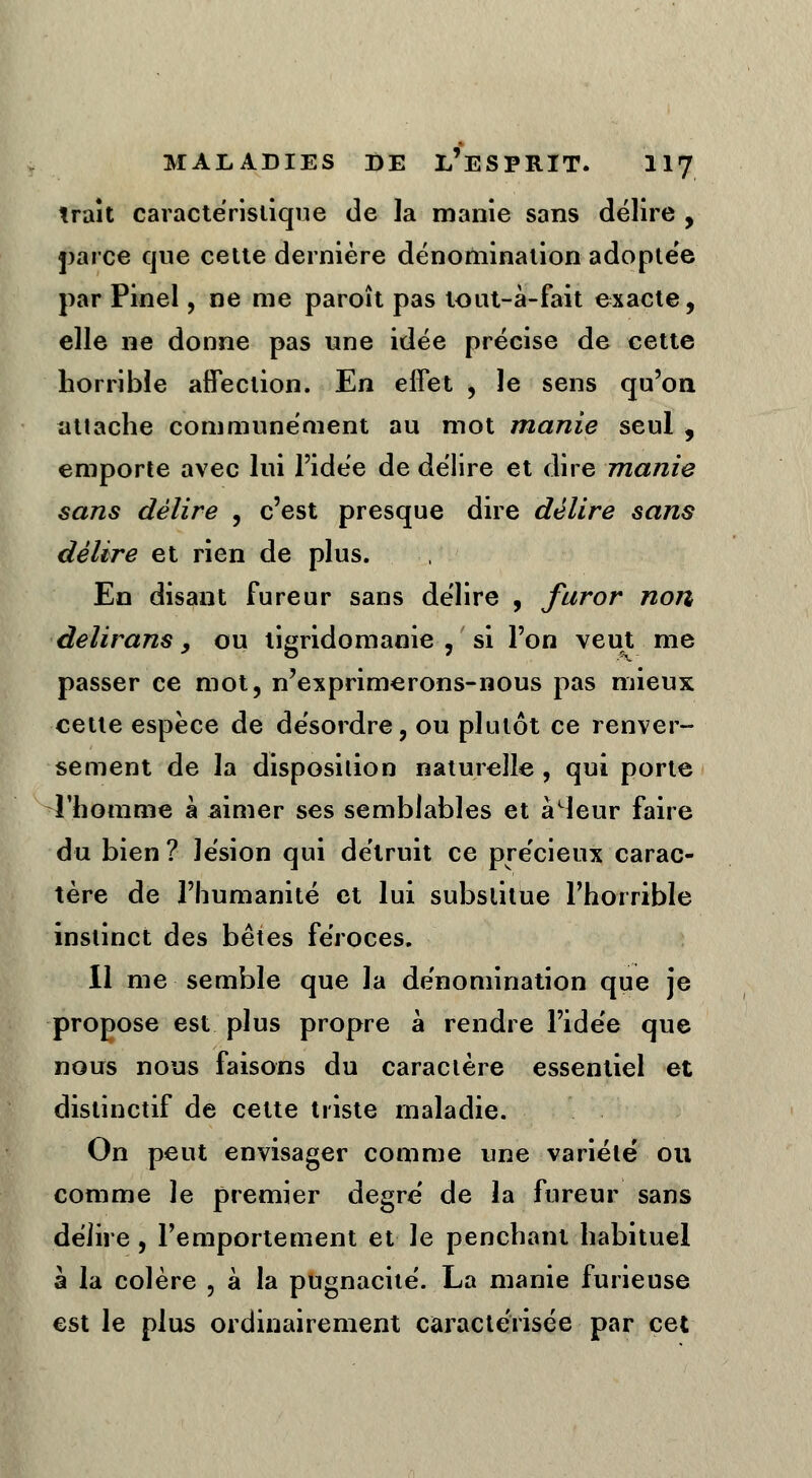 trait caractéristique de la manie sans délire , parce que cette dernière dénomination adoptée par Pinel, ne me paroît pas tout-à-fait exacte, elle ne donne pas une idée précise de cette horrible affection. En effet , le sens qu'on attache communément au mot manie seul , emporte avec lui l'idée de délire et dire manie sans délire , c'est presque dire délire sans délire et rien de plus. En disant fureur sans délire , furor non delirans y ou tigridomanie , si l'on veut me passer ce mot, n'exprimerons-nous pas mieux cette espèce de désordre, ou plutôt ce renver- sement de la disposition naturelle , qui porte l'homme à aimer ses semblables et à4eur faire du bien ? lésion qui détruit ce précieux carac- tère de l'humanité et lui substitue l'horrible instinct des bêtes féroces. 11 me semble que la dénomination que je propose est plus propre à rendre l'idée que nous nous faisons du caractère essentiel et distinctif de cette triste maladie. On peut envisager comme une variété ou comme le premier degré de la fureur sans délire, l'emportement et le penchant habituel à la colère , à la pugnacité. La manie furieuse est le plus ordinairement caractérisée par cet