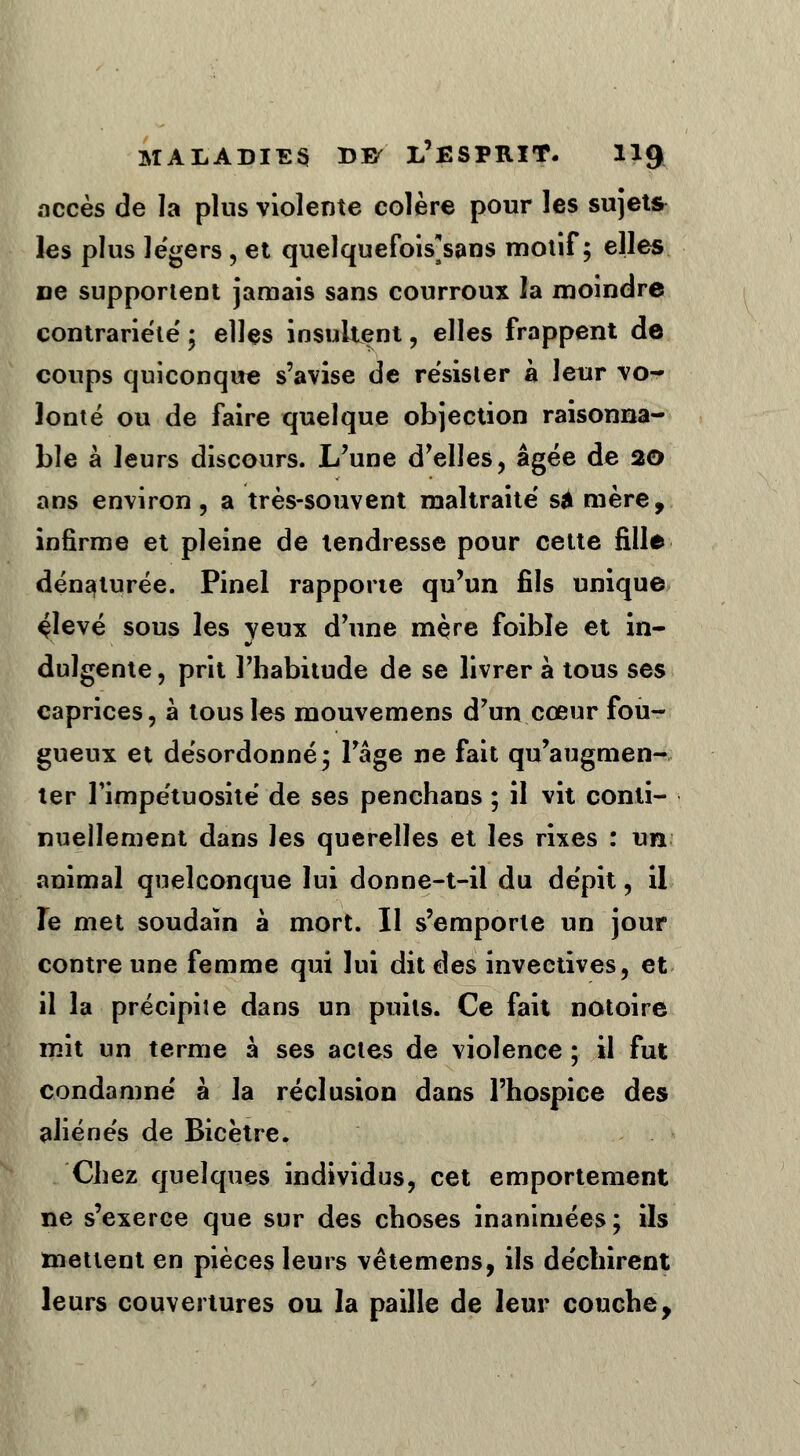 accès de la plus violente colère pour les sujets les plus le'gers , et quelquefois*sans motif; elles ne supportent jamais sans courroux la moindre contrariété' ; elles insultent, elles frappent de coups quiconque s'avise de résister à leur vo- lonté ou de faire quelque objection raisonna- ble à leurs discours. L'une d'elles, âgée de 20 ans environ, a très-souvent maltraité sa mère, infirme et pleine de tendresse pour cette fille dénaturée. Pinel rapporte qu'un fils unique çlevé sous les veux d'une mère foible et in- dulgente, prit l'habitude de se livrer à tous ses caprices, à tous les mouvemens d'un cœur fou- gueux et désordonné; l'âge ne fait qu'augmen- ter l'impétuosité de ses penchans ; il vit conti- nuellement dans les querelles et les rixes : un animal quelconque lui donne-t-il du dépit, il le met soudain à mort. Il s'emporte un jour contre une femme qui lui dit des invectives, et il la précipiîe dans un puits. Ce fait notoire mit un terme à ses actes de violence ; il fut condamné à la réclusion dans l'hospice des aliénés de Bicètre. Chez quelques individus, cet emportement ne s'exerce que sur des choses inanimées; ils mettent en pièces leurs vêtemens, ils déchirent leurs couvertures ou la paille de leur couche,