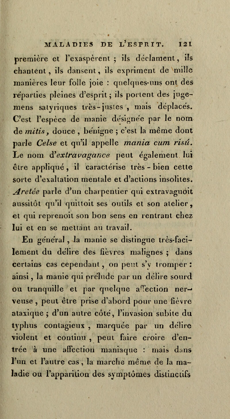 première et l'exaspèrent; ils déclament, ils chantent, ils dansent, ils expriment de mille manières leur folle joie : quelques-uns ont des reparties pleines d'esprit ; ils portent des jtige- mens salyriques très-justes , mais déplaces. C'est l'espèce de manie désignée par le nom de mitisy douce , bénigne ; c'est la même dont parle Celse et qu'il appelle mania cum risû. Le nom ày extravagance peut également lui être appliqué , il caractérise très - bien cette sorte d'exaltation mentale et d'actions insolites. Aretèe parle d'un charpentier qui extravaguôit aussitôt qu'il quiltoit ses outils et son atelier, et qui reprenoit son bon sens en rentrant chez lui et en se mettant au travail. En général, la manie se distingue très-faci- lement du délire des fièvres malignes ; dans certains cas cependant, on peut s'v tromper : ainsi, la manie qui prélude par un délire sourd ou tranquille et par quelque aTection ner-« veuse , peut être prise d'abord pour une fièvre ataxique ; d'un autre côté, l'invasion subite du typhus contagieux , marquée par un délire violent et continu , peut faire croire d'en- trée à une affection maniaque : niais dans l'un et l'autre cas, la marche même de la ma- ladie ou l'apparition des symptômes distinctifs