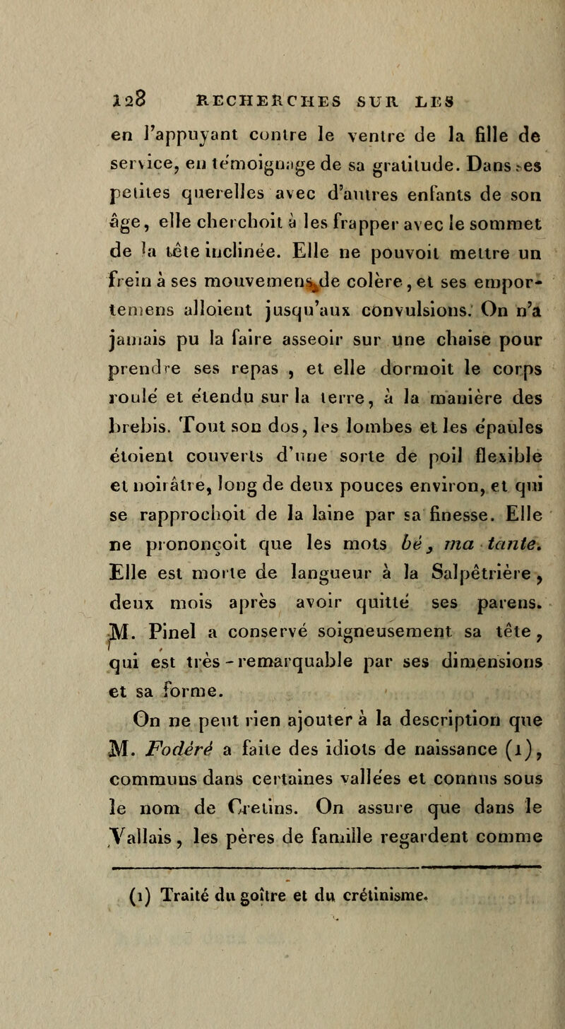 en l'appuyant contre le ventre de la fille de service, en témoignage de sa gratitude. Dans .-es petites querelles avec d'autres enfants de son âge, elle cherchoit à les frapper avec le sommet de la tête inclinée. Elle ne pouvoil mettre un frein à ses mouvementé colère,et ses empor- temens alloient jusqu'aux convulsions. On n'a jamais pu la faire asseoir sur une chaise pour prendre ses repas , et elle dormoit le corps roule et étendu sur la terre, à la manière des brebis. Tout son dos, les lombes et les e'paules étoient couverts d'une sorte de poil flexible et noirâtre, long de deux pouces environ, et qui se rapprochait de la laine par sa finesse. Elle rie prononçoit que les mots bè, ma tante. Elle est morte de langueur à la Salpêtrière , deux mois après avoir quitte ses parens. M. Pinel a conservé soigneusement sa tête 7 qui est très - remarquable par ses dimensions et sa forme. On ne peut rien ajouter à la description que M. Fodèrè a faite des idiots de naissance (1), communs dans certaines vallées et connus sous îe nom de Crétins. On assure que dans le Vallais, les pères de famille regardent comme (1) Traité du goitre et du crétinisme.