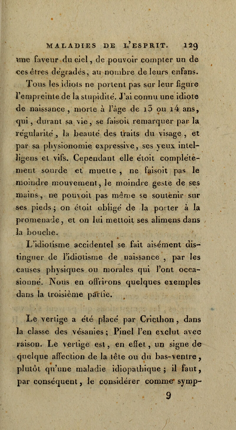 nne faveur du ciel, de pouvoir compter un de ces êtres dégradés, au nombre de leurs enfans. Tous les idiots ne portent pas sur leur figure l'empreinte de la stupidité. J'ai connu une idiote de naissance , morte à l'âge de i5 ou i4 ans, qui, durant sa vie, se faisoit remarquer par la régularité , la beauté des traits du visage , et par sa physionomie expressive, ses yeux intel- ligens et vifs. Cependant elle e'toit complète- ment sourde et muette > ne faisoit pas le moindre mouvement, le moindre geste de ses mains, ne pouvoit pas même se soutenir sur ses pieds ; on étoit obîigé de la porter à la promenade, et on lui mettoit ses alimens dans la 'bouche. L'idiotisme accidentel se fait aisément dis- tinguer de l'idiotisme de naissance , par les causes physiques ou morales qui l'ont occa- sionné. Nous en offrirons quelques exemples dans la troisième partie. Le vertige a été placé par Criclhon ? dans la classe des vésanies ; Pinel l'en exclut avec raison. Le vertige est, en effet, un signe de quelque affection de la tête ou du bas-ventre ? plutôt qu'une maladie idiopathique ; il faut, par conséquent, le considérer comme symp- 9