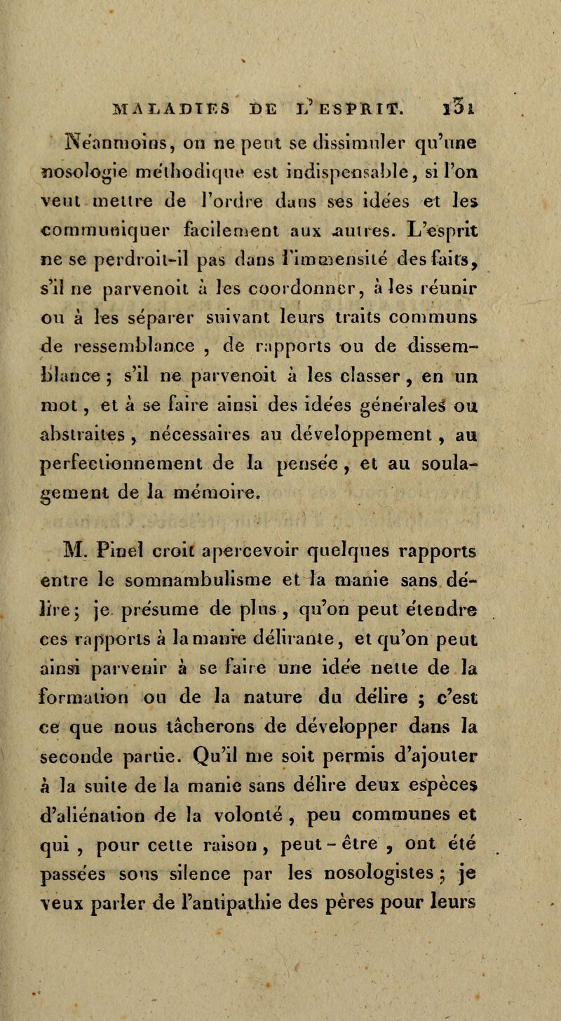 Néanmoins, on ne petit se dissimuler qu'une nosologie méthodique est indispensable, si l'on veut mettre de l'ordre dans ses idées et les communiquer facilement aux .autres. L'esprit ne se perdroit-il pas dans l'immensité des faits, s'il ne parvenoit à les coordonner, aies réunir ou à les séparer suivant leurs traits communs de ressemblance , de rapports ou de dissem- blance ; s'il ne parvenoit à les classer , en un mot, et à se faire ainsi des ide'es générales ou abstraites , nécessaires au développement , au perfectionnement de la pensée , et au soula- gement de la mémoire. M. Pinel croit apercevoir quelques rapports entre le somnambulisme et la manie sans dé- lire 5 je présume de plus, qu'on peut étendre ces rapports à lamanre délirante, et qu'on peut ainsi parvenir à se faire une idée nette de la formation ou de la nature du délire ; c'est ce que nous tâcherons de développer dans la seconde partie. Qu'il me soit permis d'ajouter à la suite de la manie sans délire deux espèces d'aliénation de la volonté , peu communes et qui , pour cette raison, peut - être , ont été passées sons silence par les nosoiogistes • je veux parler de l'antipathie des pères pour leurs