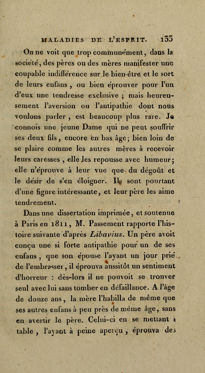 On ne voit que trop communément, dans la société, des pères ou des mères manifester une coupable indifférence sur le bien-être et le sort de leurs enfans , ou bien éprouver pour l'un d'eux une tendresse exclusive ; mais heureu- sement l'aversion ou l'antipathie dont nous voulons parler , est beaucoup plus rare. Js connois une jeune Dame qui ne peut souffrir ses deux fils, encore en bas âge; bien loin de se plaire comme les autres mères à recevoir leurs caresses , ellejes repousse avec humeur5 elle n'éprouve à leur vue que du dégoût et le désir de s'en éloigner. 11^ sont pourtant d'une figure intéressante, et leur père les aime tendrement. Dans une dissertation imprimée, et soutenue à Paris en 1811, M. Passement rapporte l'his- toire suivante d'après Libavius. Un père avoit conçu une si forte antipathie pour un de ses enfans , que son épouse l'ayant un jour prié , de l'embrasser, il éprouva aussitôt un sentiment d'horreur : dès-lors il ne pouvoit se trouver seul avec lui sans tomber en défaillance. A l'âge de douze ans, la mère l'habilla de même que ses autres enfans à peu près de même âge, sans en avertir le père. Celui-ci en se mettant * table , l'avant à peine aperçu , éprouva de3