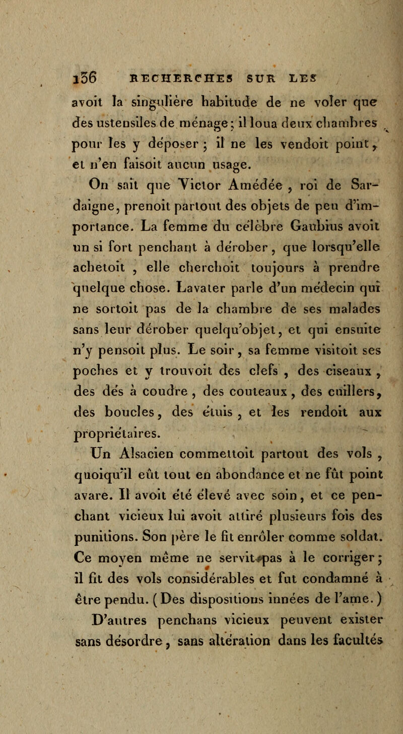 avoit la singulière habitude de ne voler que des ustensiles de ménage; il loua deux chambres pour les y déposer ; il ne les vendoit point f et n'en faisoit aucun usage. On sait que Yictor Amédée , roi de Sar- daigne, prenoit partout des objets de peu d'im- portance. La femme du célèbre Gaubius avoit un si fort penchant à dérober, que lorsqu'elle achetoït ? elle cherchoit toujours à prendre quelque chose. Lavaler parle d'un médecin qui ne sortoit pas de la chambre de ses malades sans leur dérober quelqu'objet, et qui ensuite n'y pensoit plus. Le soir, sa femme visitoit ses poches et y trouvoit des clefs , des ciseaux , des dés à coudre , des couteaux, des cuillers, des boucles, des étuis , et les rendoit aux propriétaires. Un Alsacien commettoit partout des vols , quoiqu'il eût tout en abondance et ne fût point avare. Il avoit été élevé avec soin, et ce pen- chant vicieux lui avoit attiré plusieurs fois des punitions. Son père le fît enrôler comme soldat. Ce moyen même ne servit^pas à le corriger • il fit des vols considérables et fut condamné à être pendu. ( Des dispositions innées de l'ame. ) D'autres penchans vicieux peuvent exister sans désordre ? sans altération dans les facultés